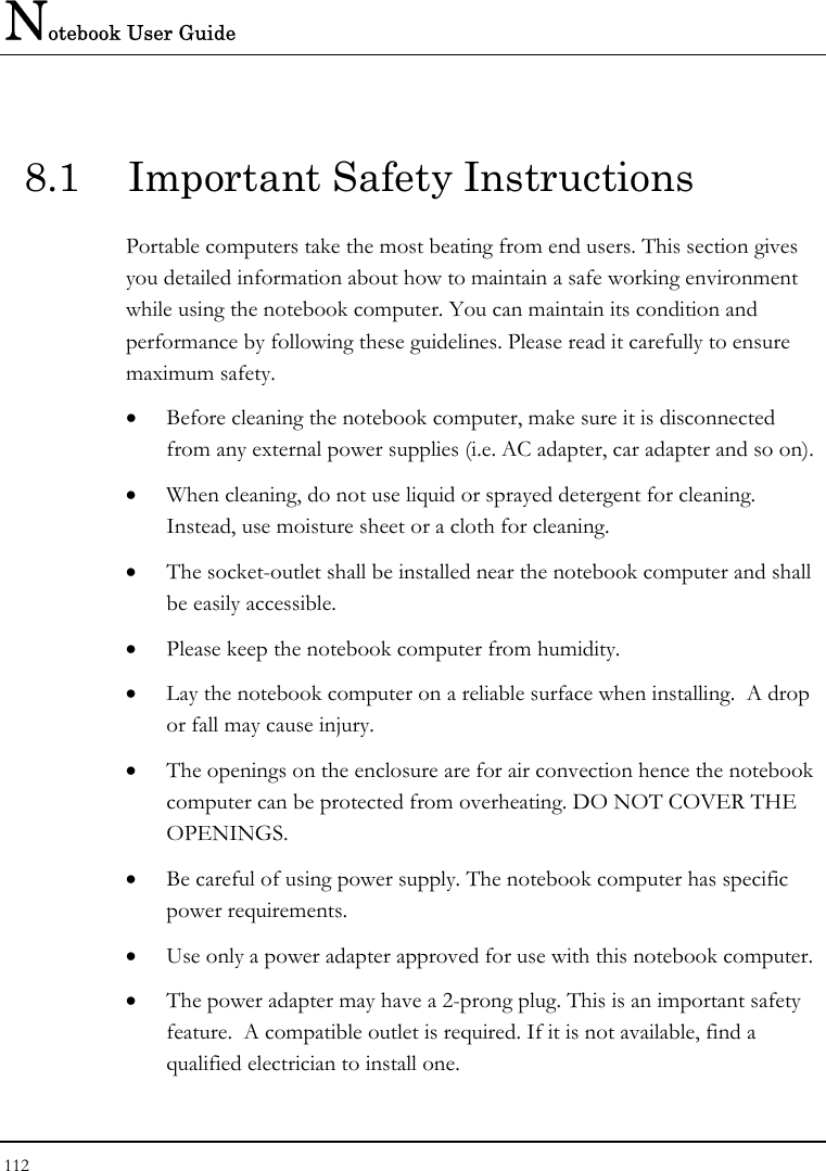 Notebook User Guide 112  8.1  Important Safety Instructions Portable computers take the most beating from end users. This section gives you detailed information about how to maintain a safe working environment while using the notebook computer. You can maintain its condition and performance by following these guidelines. Please read it carefully to ensure maximum safety. • Before cleaning the notebook computer, make sure it is disconnected from any external power supplies (i.e. AC adapter, car adapter and so on). • When cleaning, do not use liquid or sprayed detergent for cleaning.  Instead, use moisture sheet or a cloth for cleaning. • The socket-outlet shall be installed near the notebook computer and shall be easily accessible. • Please keep the notebook computer from humidity. • Lay the notebook computer on a reliable surface when installing.  A drop or fall may cause injury. • The openings on the enclosure are for air convection hence the notebook computer can be protected from overheating. DO NOT COVER THE OPENINGS. • Be careful of using power supply. The notebook computer has specific power requirements. • Use only a power adapter approved for use with this notebook computer. • The power adapter may have a 2-prong plug. This is an important safety feature.  A compatible outlet is required. If it is not available, find a qualified electrician to install one. 