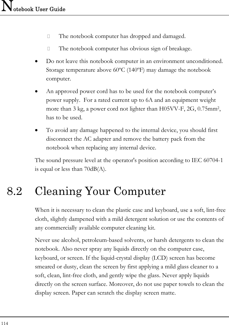 Notebook User Guide 114   The notebook computer has dropped and damaged.  The notebook computer has obvious sign of breakage. • Do not leave this notebook computer in an environment unconditioned.  Storage temperature above 60ºC (140ºF) may damage the notebook computer. • An approved power cord has to be used for the notebook computer’s power supply.  For a rated current up to 6A and an equipment weight more than 3 kg, a power cord not lighter than H05VV-F, 2G, 0.75mm2, has to be used. • To avoid any damage happened to the internal device, you should first disconnect the AC adapter and remove the battery pack from the notebook when replacing any internal device. The sound pressure level at the operator&apos;s position according to IEC 60704-1 is equal or less than 70dB(A). 8.2  Cleaning Your Computer When it is necessary to clean the plastic case and keyboard, use a soft, lint-free cloth, slightly dampened with a mild detergent solution or use the contents of any commercially available computer cleaning kit. Never use alcohol, petroleum-based solvents, or harsh detergents to clean the notebook. Also never spray any liquids directly on the computer case, keyboard, or screen. If the liquid-crystal display (LCD) screen has become smeared or dusty, clean the screen by first applying a mild glass cleaner to a soft, clean, lint-free cloth, and gently wipe the glass. Never apply liquids directly on the screen surface. Moreover, do not use paper towels to clean the display screen. Paper can scratch the display screen matte. 