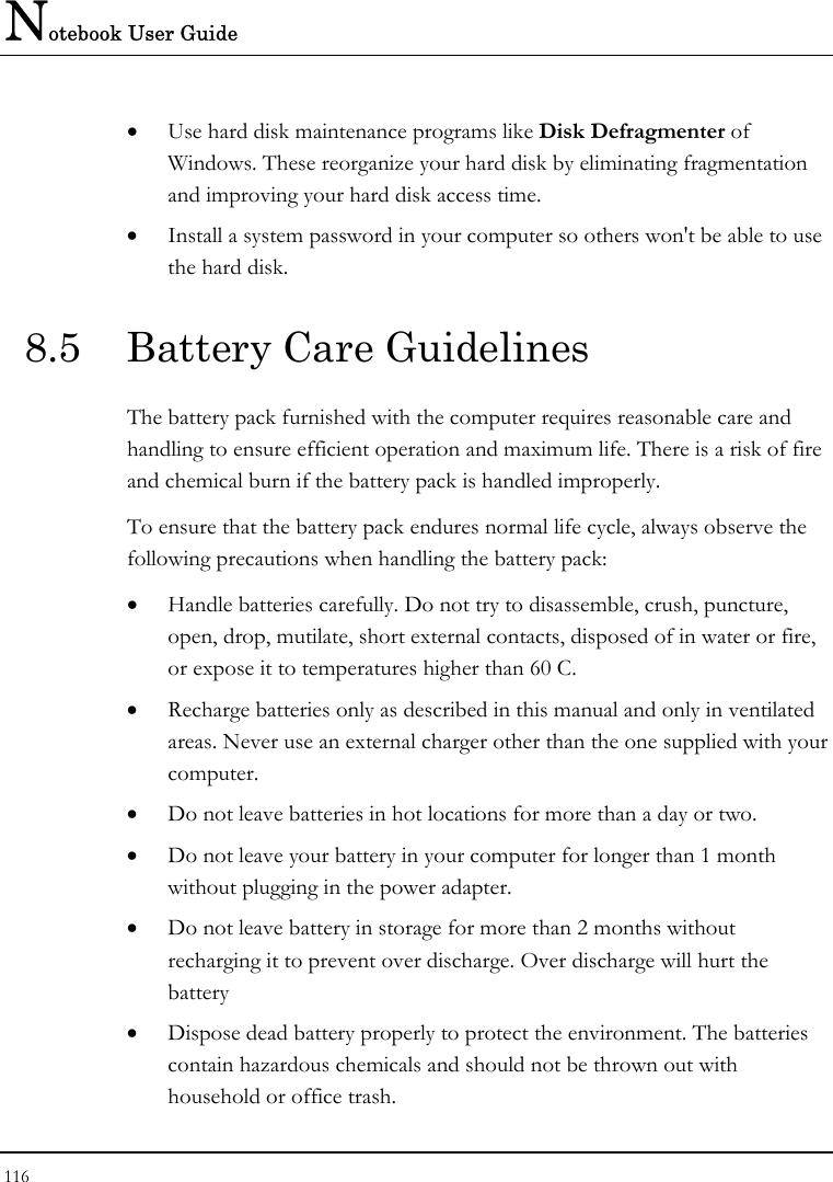 Notebook User Guide 116  • Use hard disk maintenance programs like Disk Defragmenter of Windows. These reorganize your hard disk by eliminating fragmentation and improving your hard disk access time. • Install a system password in your computer so others won&apos;t be able to use the hard disk. 8.5  Battery Care Guidelines The battery pack furnished with the computer requires reasonable care and handling to ensure efficient operation and maximum life. There is a risk of fire and chemical burn if the battery pack is handled improperly. To ensure that the battery pack endures normal life cycle, always observe the following precautions when handling the battery pack: • Handle batteries carefully. Do not try to disassemble, crush, puncture, open, drop, mutilate, short external contacts, disposed of in water or fire, or expose it to temperatures higher than 60 C. • Recharge batteries only as described in this manual and only in ventilated areas. Never use an external charger other than the one supplied with your computer. • Do not leave batteries in hot locations for more than a day or two. • Do not leave your battery in your computer for longer than 1 month without plugging in the power adapter. • Do not leave battery in storage for more than 2 months without recharging it to prevent over discharge. Over discharge will hurt the battery • Dispose dead battery properly to protect the environment. The batteries contain hazardous chemicals and should not be thrown out with household or office trash. 