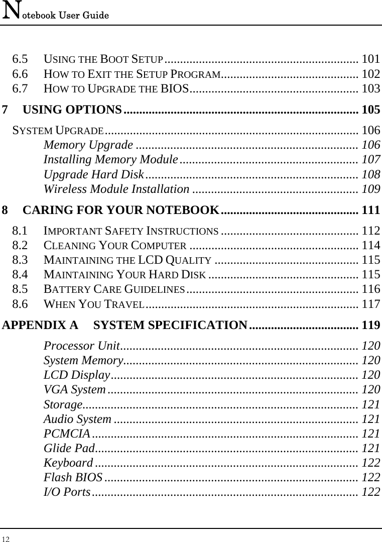 Notebook User Guide 12  6.5 USING THE BOOT SETUP.............................................................. 101 6.6 HOW TO EXIT THE SETUP PROGRAM............................................ 102 6.7 HOW TO UPGRADE THE BIOS...................................................... 103 7 USING OPTIONS........................................................................... 105 SYSTEM UPGRADE................................................................................. 106 Memory Upgrade ....................................................................... 106 Installing Memory Module......................................................... 107 Upgrade Hard Disk.................................................................... 108 Wireless Module Installation ..................................................... 109 8 CARING FOR YOUR NOTEBOOK............................................ 111 8.1 IMPORTANT SAFETY INSTRUCTIONS ............................................ 112 8.2 CLEANING YOUR COMPUTER ...................................................... 114 8.3 MAINTAINING THE LCD QUALITY .............................................. 115 8.4 MAINTAINING YOUR HARD DISK ................................................ 115 8.5 BATTERY CARE GUIDELINES....................................................... 116 8.6 WHEN YOU TRAVEL.................................................................... 117 APPENDIX A  SYSTEM SPECIFICATION................................... 119 Processor Unit............................................................................ 120 System Memory........................................................................... 120 LCD Display............................................................................... 120 VGA System................................................................................ 120 Storage........................................................................................ 121 Audio System .............................................................................. 121 PCMCIA..................................................................................... 121 Glide Pad.................................................................................... 121 Keyboard .................................................................................... 122 Flash BIOS ................................................................................. 122 I/O Ports..................................................................................... 122 