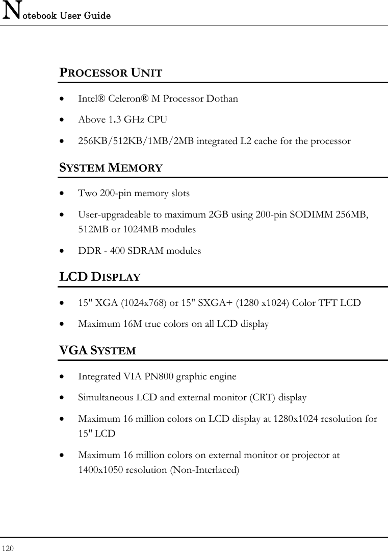 Notebook User Guide 120  PROCESSOR UNIT • Intel® Celeron® M Processor Dothan • Above 1.3 GHz CPU  • 256KB/512KB/1MB/2MB integrated L2 cache for the processor  SYSTEM MEMORY • Two 200-pin memory slots • User-upgradeable to maximum 2GB using 200-pin SODIMM 256MB, 512MB or 1024MB modules • DDR - 400 SDRAM modules LCD DISPLAY • 15&quot; XGA (1024x768) or 15&quot; SXGA+ (1280 x1024) Color TFT LCD  • Maximum 16M true colors on all LCD display VGA SYSTEM • Integrated VIA PN800 graphic engine • Simultaneous LCD and external monitor (CRT) display • Maximum 16 million colors on LCD display at 1280x1024 resolution for 15&quot; LCD • Maximum 16 million colors on external monitor or projector at 1400x1050 resolution (Non-Interlaced) 