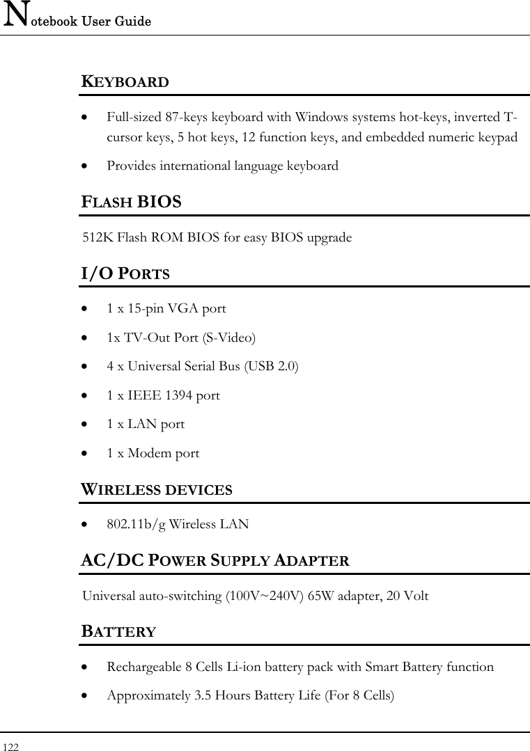 Notebook User Guide 122  KEYBOARD    • Full-sized 87-keys keyboard with Windows systems hot-keys, inverted T-cursor keys, 5 hot keys, 12 function keys, and embedded numeric keypad   • Provides international language keyboard  FLASH BIOS 512K Flash ROM BIOS for easy BIOS upgrade   I/O PORTS • 1 x 15-pin VGA port  • 1x TV-Out Port (S-Video)  • 4 x Universal Serial Bus (USB 2.0) • 1 x IEEE 1394 port  • 1 x LAN port  • 1 x Modem port  WIRELESS DEVICES • 802.11b/g Wireless LAN  AC/DC POWER SUPPLY ADAPTER Universal auto-switching (100V~240V) 65W adapter, 20 Volt    BATTERY    • Rechargeable 8 Cells Li-ion battery pack with Smart Battery function • Approximately 3.5 Hours Battery Life (For 8 Cells) 