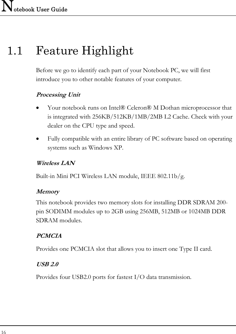 Notebook User Guide 16  1.1 Feature Highlight Before we go to identify each part of your Notebook PC, we will first introduce you to other notable features of your computer. Processing Unit • Your notebook runs on Intel® Celeron® M Dothan microprocessor that is integrated with 256KB/512KB/1MB/2MB L2 Cache. Check with your dealer on the CPU type and speed.  • Fully compatible with an entire library of PC software based on operating systems such as Windows XP. Wireless LAN Built-in Mini PCI Wireless LAN module, IEEE 802.11b/g.  Memory This notebook provides two memory slots for installing DDR SDRAM 200-pin SODIMM modules up to 2GB using 256MB, 512MB or 1024MB DDR SDRAM modules. PCMCIA Provides one PCMCIA slot that allows you to insert one Type II card. USB 2.0  Provides four USB2.0 ports for fastest I/O data transmission. 