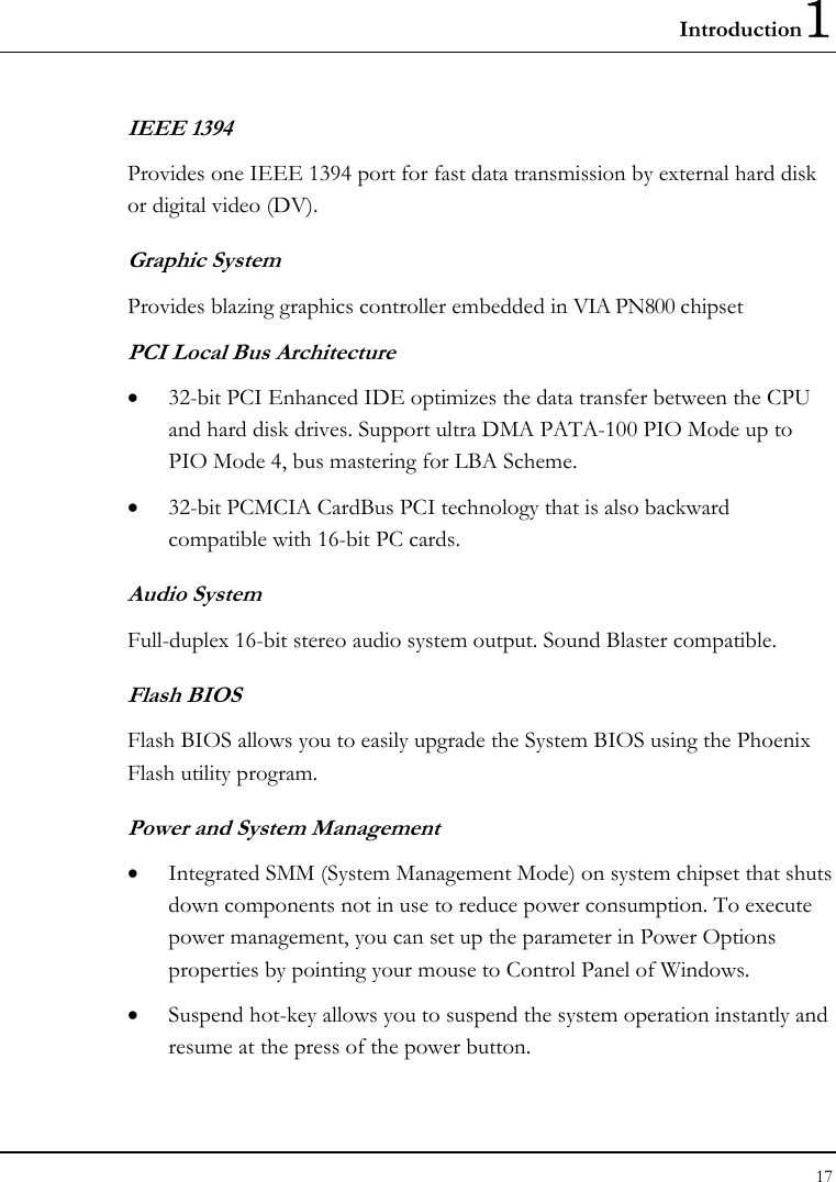 Introduction1 17  IEEE 1394  Provides one IEEE 1394 port for fast data transmission by external hard disk or digital video (DV). Graphic System Provides blazing graphics controller embedded in VIA PN800 chipset PCI Local Bus Architecture • 32-bit PCI Enhanced IDE optimizes the data transfer between the CPU and hard disk drives. Support ultra DMA PATA-100 PIO Mode up to PIO Mode 4, bus mastering for LBA Scheme. • 32-bit PCMCIA CardBus PCI technology that is also backward compatible with 16-bit PC cards. Audio System Full-duplex 16-bit stereo audio system output. Sound Blaster compatible. Flash BIOS Flash BIOS allows you to easily upgrade the System BIOS using the Phoenix Flash utility program.     Power and System Management • Integrated SMM (System Management Mode) on system chipset that shuts down components not in use to reduce power consumption. To execute power management, you can set up the parameter in Power Options properties by pointing your mouse to Control Panel of Windows. • Suspend hot-key allows you to suspend the system operation instantly and resume at the press of the power button. 