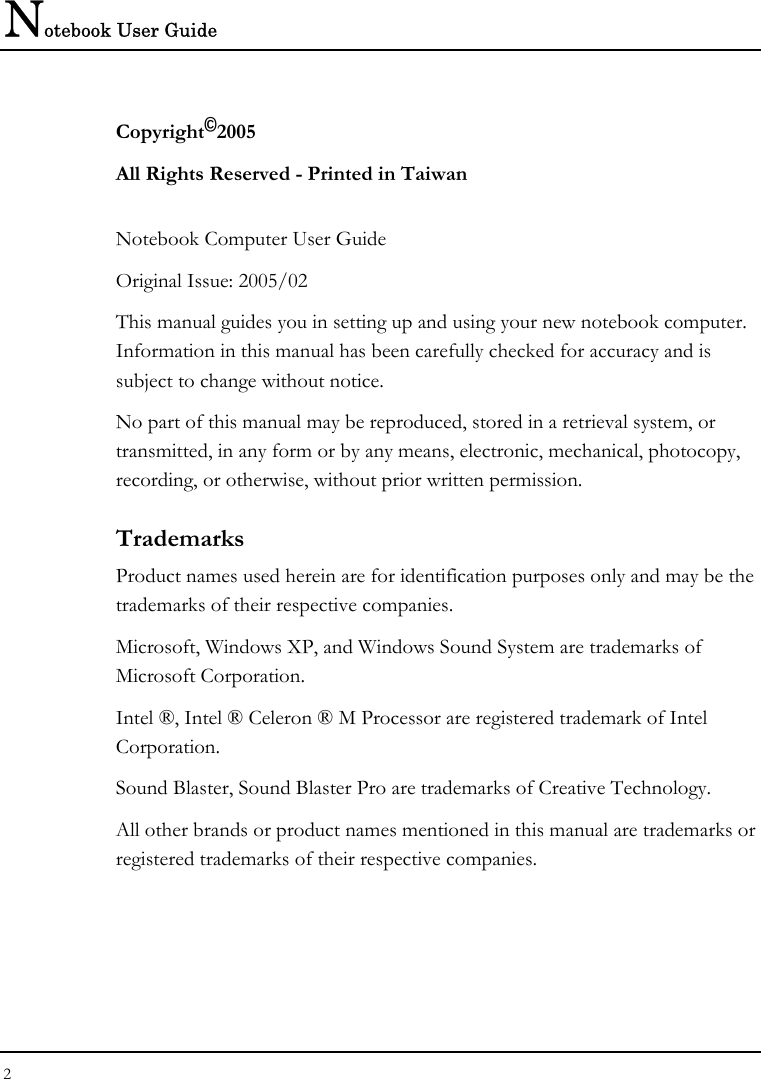 Notebook User Guide 2  Copyright©2005 All Rights Reserved - Printed in Taiwan  Notebook Computer User Guide Original Issue: 2005/02 This manual guides you in setting up and using your new notebook computer. Information in this manual has been carefully checked for accuracy and is subject to change without notice. No part of this manual may be reproduced, stored in a retrieval system, or transmitted, in any form or by any means, electronic, mechanical, photocopy, recording, or otherwise, without prior written permission. Trademarks Product names used herein are for identification purposes only and may be the trademarks of their respective companies. Microsoft, Windows XP, and Windows Sound System are trademarks of Microsoft Corporation. Intel ®, Intel ® Celeron ® M Processor are registered trademark of Intel Corporation. Sound Blaster, Sound Blaster Pro are trademarks of Creative Technology. All other brands or product names mentioned in this manual are trademarks or registered trademarks of their respective companies. 