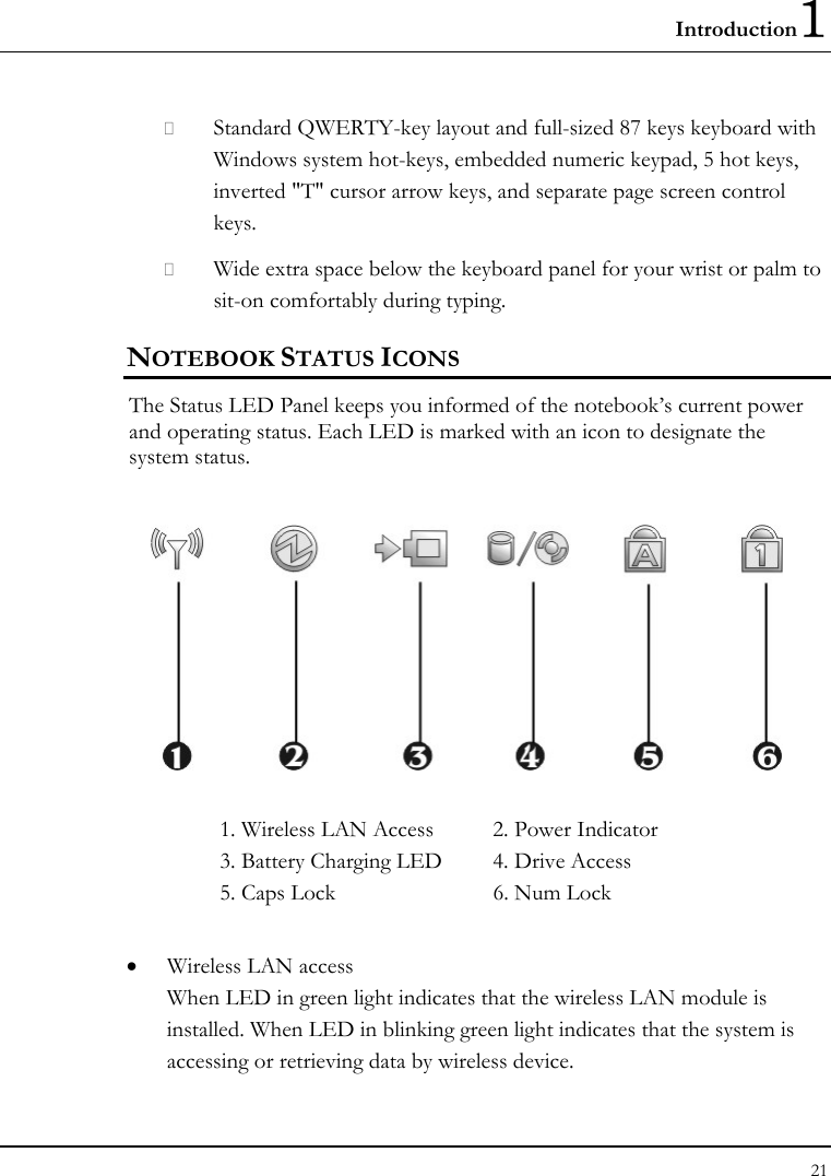 Introduction1 21   Standard QWERTY-key layout and full-sized 87 keys keyboard with Windows system hot-keys, embedded numeric keypad, 5 hot keys, inverted &quot;T&quot; cursor arrow keys, and separate page screen control keys.  Wide extra space below the keyboard panel for your wrist or palm to sit-on comfortably during typing. NOTEBOOK STATUS ICONS The Status LED Panel keeps you informed of the notebook’s current power and operating status. Each LED is marked with an icon to designate the system status.  1. Wireless LAN Access  2. Power Indicator 3. Battery Charging LED  4. Drive Access 5. Caps Lock  6. Num Lock    • Wireless LAN access When LED in green light indicates that the wireless LAN module is installed. When LED in blinking green light indicates that the system is accessing or retrieving data by wireless device. 