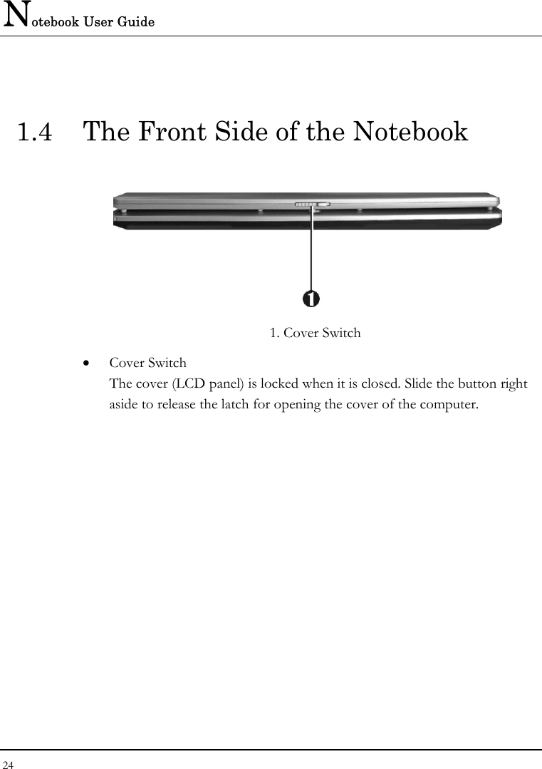 Notebook User Guide 24   1.4  The Front Side of the Notebook    1. Cover Switch • Cover Switch  The cover (LCD panel) is locked when it is closed. Slide the button right aside to release the latch for opening the cover of the computer. 