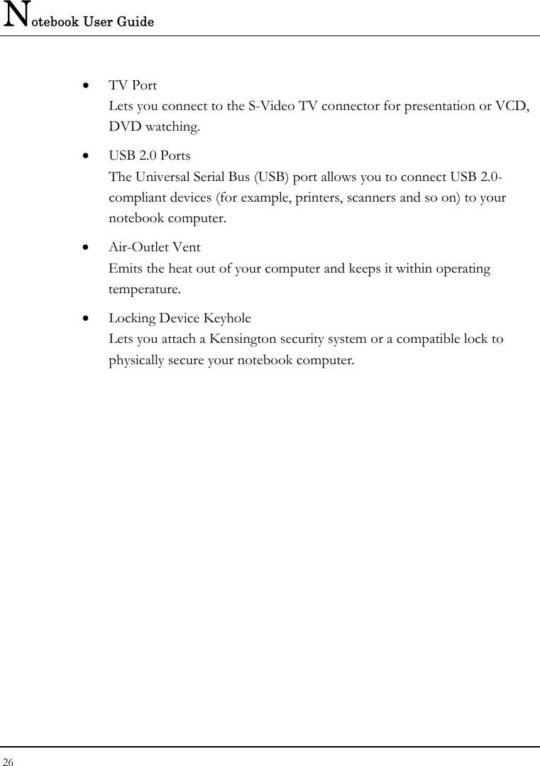 Notebook User Guide 26  • TV Port Lets you connect to the S-Video TV connector for presentation or VCD, DVD watching.   • USB 2.0 Ports The Universal Serial Bus (USB) port allows you to connect USB 2.0-compliant devices (for example, printers, scanners and so on) to your notebook computer. • Air-Outlet Vent Emits the heat out of your computer and keeps it within operating temperature. • Locking Device Keyhole  Lets you attach a Kensington security system or a compatible lock to physically secure your notebook computer.  