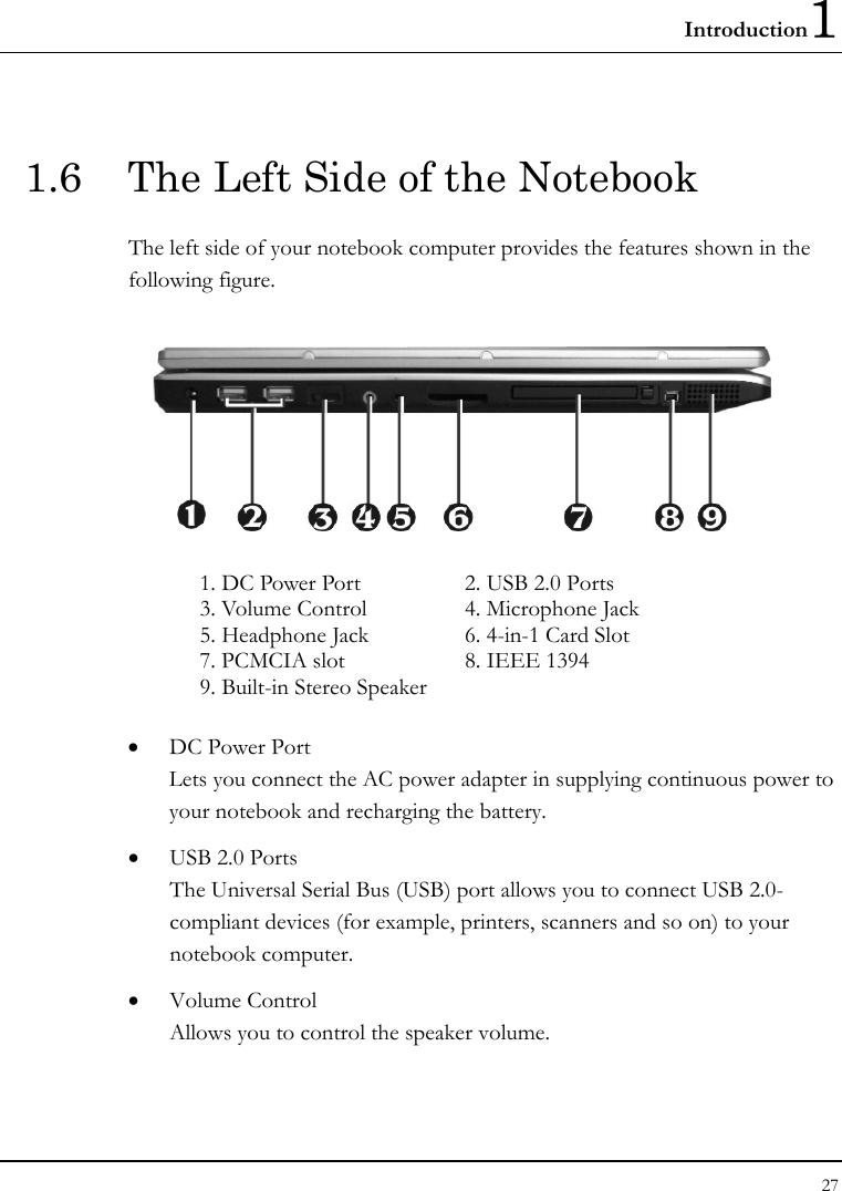 Introduction1 27  1.6  The Left Side of the Notebook The left side of your notebook computer provides the features shown in the following figure.    1. DC Power Port   2. USB 2.0 Ports 3. Volume Control  4. Microphone Jack 5. Headphone Jack  6. 4-in-1 Card Slot 7. PCMCIA slot  8. IEEE 1394 9. Built-in Stereo Speaker    • DC Power Port Lets you connect the AC power adapter in supplying continuous power to your notebook and recharging the battery. • USB 2.0 Ports The Universal Serial Bus (USB) port allows you to connect USB 2.0-compliant devices (for example, printers, scanners and so on) to your notebook computer. • Volume Control Allows you to control the speaker volume. 