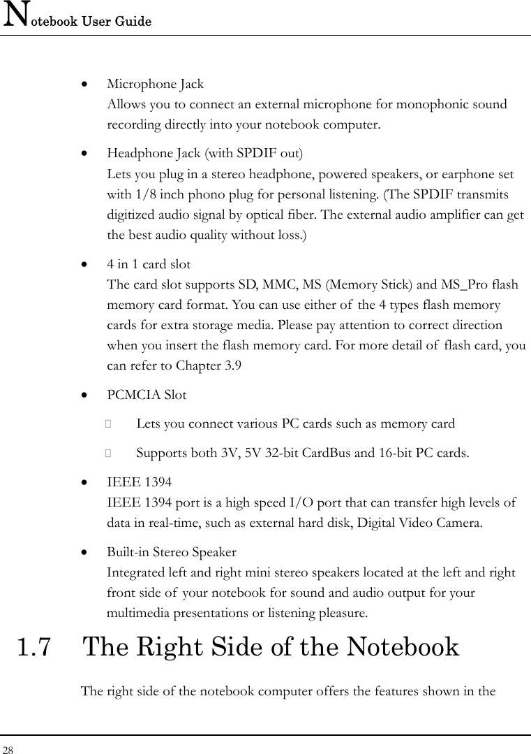 Notebook User Guide 28  • Microphone Jack Allows you to connect an external microphone for monophonic sound recording directly into your notebook computer.     • Headphone Jack (with SPDIF out) Lets you plug in a stereo headphone, powered speakers, or earphone set with 1/8 inch phono plug for personal listening. (The SPDIF transmits digitized audio signal by optical fiber. The external audio amplifier can get the best audio quality without loss.) • 4 in 1 card slot  The card slot supports SD, MMC, MS (Memory Stick) and MS_Pro flash memory card format. You can use either of the 4 types flash memory cards for extra storage media. Please pay attention to correct direction when you insert the flash memory card. For more detail of  flash card, you can refer to Chapter 3.9  • PCMCIA Slot  Lets you connect various PC cards such as memory card  Supports both 3V, 5V 32-bit CardBus and 16-bit PC cards. • IEEE 1394  IEEE 1394 port is a high speed I/O port that can transfer high levels of  data in real-time, such as external hard disk, Digital Video Camera.  • Built-in Stereo Speaker  Integrated left and right mini stereo speakers located at the left and right front side of  your notebook for sound and audio output for your multimedia presentations or listening pleasure.  1.7  The Right Side of the Notebook   The right side of the notebook computer offers the features shown in the 