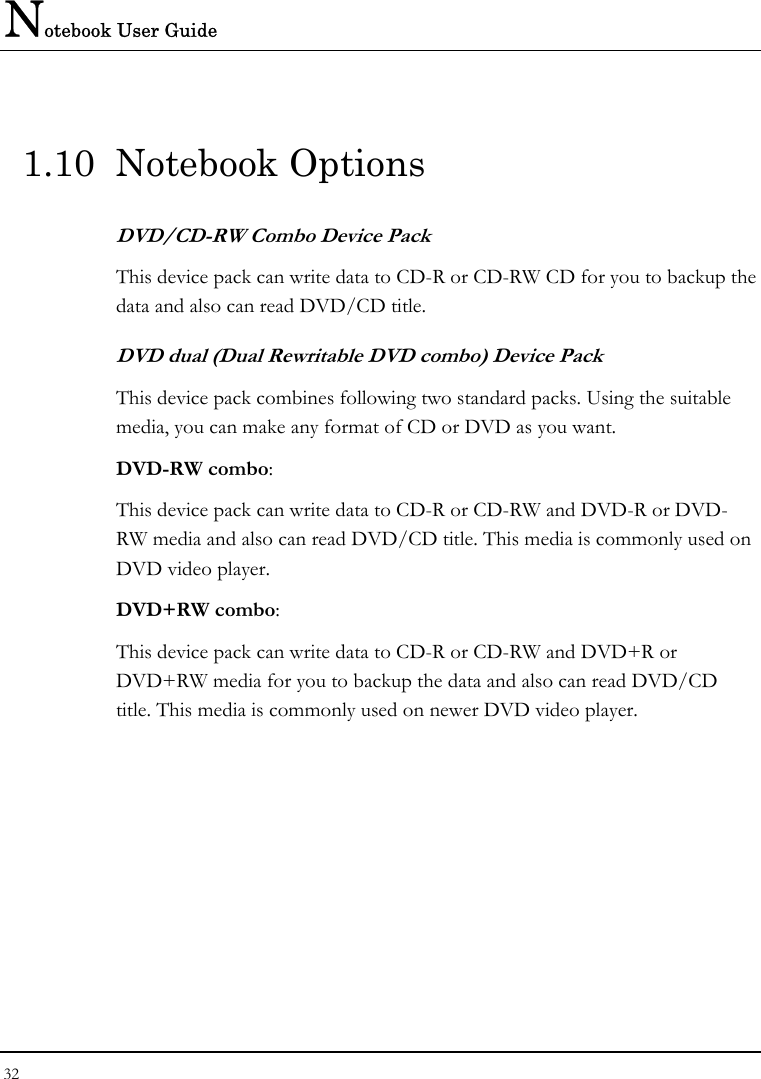 Notebook User Guide 32  1.10 Notebook Options DVD/CD-RW Combo Device Pack This device pack can write data to CD-R or CD-RW CD for you to backup the data and also can read DVD/CD title. DVD dual (Dual Rewritable DVD combo) Device Pack This device pack combines following two standard packs. Using the suitable media, you can make any format of CD or DVD as you want. DVD-RW combo:  This device pack can write data to CD-R or CD-RW and DVD-R or DVD-RW media and also can read DVD/CD title. This media is commonly used on DVD video player. DVD+RW combo:  This device pack can write data to CD-R or CD-RW and DVD+R or DVD+RW media for you to backup the data and also can read DVD/CD title. This media is commonly used on newer DVD video player.   