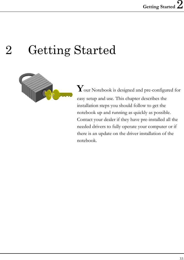 Getting Started 2 33  2 Getting Started   Your Notebook is designed and pre-configured for easy setup and use. This chapter describes the installation steps you should follow to get the notebook up and running as quickly as possible. Contact your dealer if they have pre-installed all the needed drivers to fully operate your computer or if there is an update on the driver installation of the notebook.               