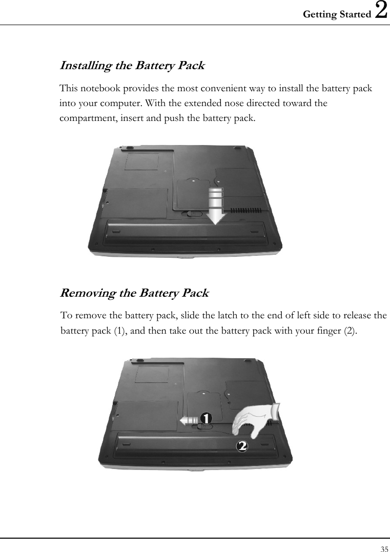 Getting Started 2 35  Installing the Battery Pack This notebook provides the most convenient way to install the battery pack into your computer. With the extended nose directed toward the compartment, insert and push the battery pack.  Removing the Battery Pack To remove the battery pack, slide the latch to the end of left side to release the battery pack (1), and then take out the battery pack with your finger (2).   