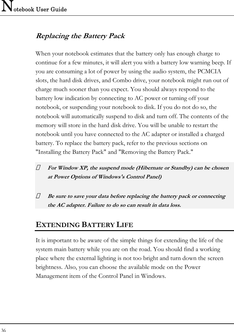 Notebook User Guide 36  Replacing the Battery Pack When your notebook estimates that the battery only has enough charge to continue for a few minutes, it will alert you with a battery low warning beep. If you are consuming a lot of power by using the audio system, the PCMCIA slots, the hard disk drives, and Combo drive, your notebook might run out of charge much sooner than you expect. You should always respond to the battery low indication by connecting to AC power or turning off your notebook, or suspending your notebook to disk. If you do not do so, the notebook will automatically suspend to disk and turn off. The contents of the memory will store in the hard disk drive. You will be unable to restart the notebook until you have connected to the AC adapter or installed a charged battery. To replace the battery pack, refer to the previous sections on &quot;Installing the Battery Pack&quot; and &quot;Removing the Battery Pack.&quot;  For Window XP, the suspend mode (Hibernate or Standby) can be chosen at Power Options of Windows&apos;s Control Panel)  Be sure to save your data before replacing the battery pack or connecting the AC adapter. Failure to do so can result in data loss. EXTENDING BATTERY LIFE It is important to be aware of the simple things for extending the life of the system main battery while you are on the road. You should find a working place where the external lighting is not too bright and turn down the screen brightness. Also, you can choose the available mode on the Power Management item of the Control Panel in Windows.  