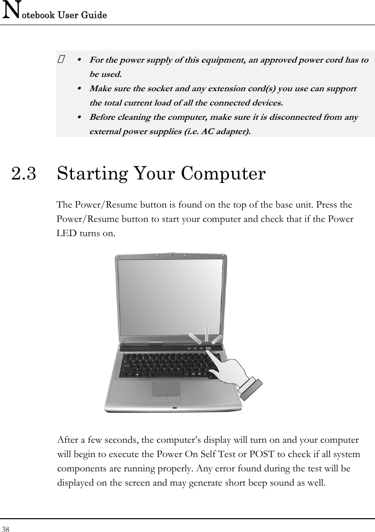 Notebook User Guide 38   y  For the power supply of this equipment, an approved power cord has to  be used. y  Make sure the socket and any extension cord(s) you use can support   the total current load of all the connected devices. y  Before cleaning the computer, make sure it is disconnected from any   external power supplies (i.e. AC adapter). 2.3  Starting Your Computer The Power/Resume button is found on the top of the base unit. Press the Power/Resume button to start your computer and check that if the Power LED turns on.  After a few seconds, the computer’s display will turn on and your computer will begin to execute the Power On Self Test or POST to check if all system components are running properly. Any error found during the test will be displayed on the screen and may generate short beep sound as well. 