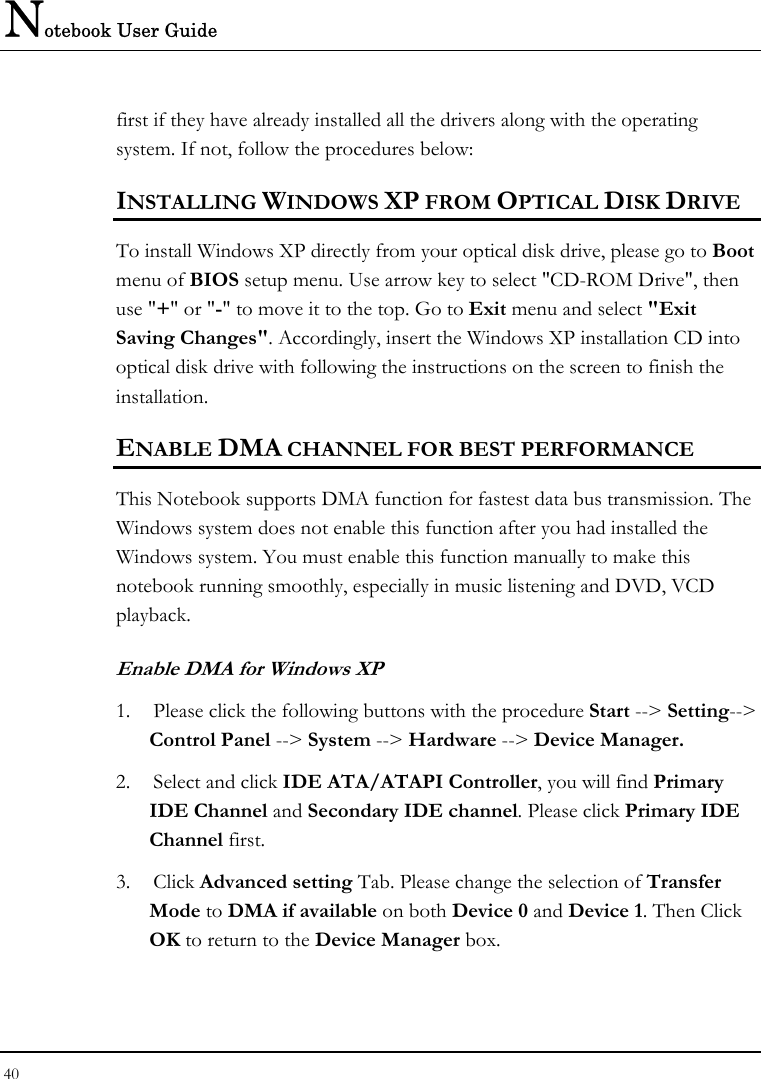 Notebook User Guide 40  first if they have already installed all the drivers along with the operating system. If not, follow the procedures below: INSTALLING WINDOWS XP FROM OPTICAL DISK DRIVE To install Windows XP directly from your optical disk drive, please go to Boot menu of BIOS setup menu. Use arrow key to select &quot;CD-ROM Drive&quot;, then use &quot;+&quot; or &quot;-&quot; to move it to the top. Go to Exit menu and select &quot;Exit Saving Changes&quot;. Accordingly, insert the Windows XP installation CD into optical disk drive with following the instructions on the screen to finish the installation. ENABLE DMA CHANNEL FOR BEST PERFORMANCE This Notebook supports DMA function for fastest data bus transmission. The Windows system does not enable this function after you had installed the Windows system. You must enable this function manually to make this notebook running smoothly, especially in music listening and DVD, VCD playback. Enable DMA for Windows XP 1. Please click the following buttons with the procedure Start --&gt; Setting--&gt; Control Panel --&gt; System --&gt; Hardware --&gt; Device Manager. 2. Select and click IDE ATA/ATAPI Controller, you will find Primary IDE Channel and Secondary IDE channel. Please click Primary IDE Channel first. 3. Click Advanced setting Tab. Please change the selection of Transfer Mode to DMA if available on both Device 0 and Device 1. Then Click OK to return to the Device Manager box. 