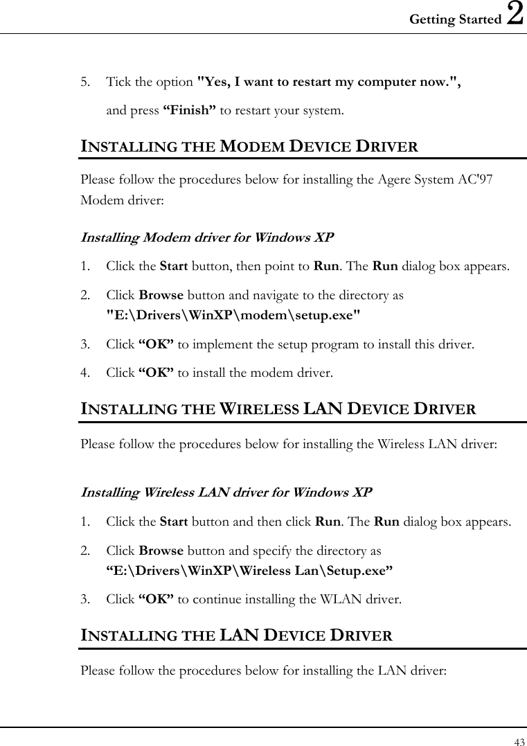 Getting Started 2 43  5. Tick the option &quot;Yes, I want to restart my computer now.&quot;,   and press “Finish” to restart your system. INSTALLING THE MODEM DEVICE DRIVER Please follow the procedures below for installing the Agere System AC&apos;97 Modem driver: Installing Modem driver for Windows XP 1. Click the Start button, then point to Run. The Run dialog box appears. 2. Click Browse button and navigate to the directory as &quot;E:\Drivers\WinXP\modem\setup.exe&quot; 3. Click “OK” to implement the setup program to install this driver. 4. Click “OK” to install the modem driver. INSTALLING THE WIRELESS LAN DEVICE DRIVER Please follow the procedures below for installing the Wireless LAN driver: Installing Wireless LAN driver for Windows XP  1. Click the Start button and then click Run. The Run dialog box appears. 2. Click Browse button and specify the directory as “E:\Drivers\WinXP\Wireless Lan\Setup.exe”  3. Click “OK” to continue installing the WLAN driver. INSTALLING THE LAN DEVICE DRIVER Please follow the procedures below for installing the LAN driver: 