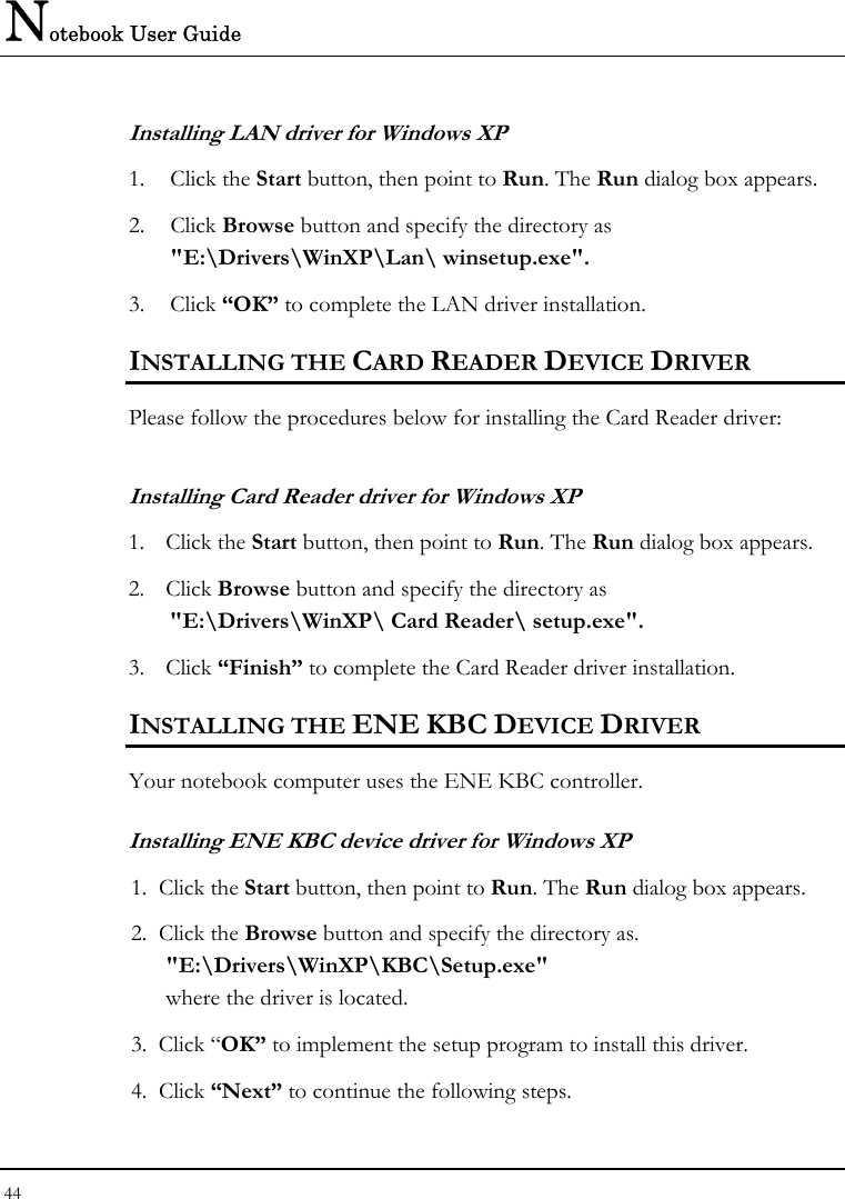 Notebook User Guide 44  Installing LAN driver for Windows XP  1. Click the Start button, then point to Run. The Run dialog box appears. 2. Click Browse button and specify the directory as &quot;E:\Drivers\WinXP\Lan\ winsetup.exe&quot;. 3. Click “OK” to complete the LAN driver installation. INSTALLING THE CARD READER DEVICE DRIVER Please follow the procedures below for installing the Card Reader driver: Installing Card Reader driver for Windows XP  1. Click the Start button, then point to Run. The Run dialog box appears. 2. Click Browse button and specify the directory as &quot;E:\Drivers\WinXP\ Card Reader\ setup.exe&quot;. 3. Click “Finish” to complete the Card Reader driver installation. INSTALLING THE ENE KBC DEVICE DRIVER  Your notebook computer uses the ENE KBC controller. Installing ENE KBC device driver for Windows XP 1.  Click the Start button, then point to Run. The Run dialog box appears.  2.  Click the Browse button and specify the directory as.  &quot;E:\Drivers\WinXP\KBC\Setup.exe&quot; where the driver is located. 3.  Click “OK” to implement the setup program to install this driver.  4.  Click “Next” to continue the following steps. 