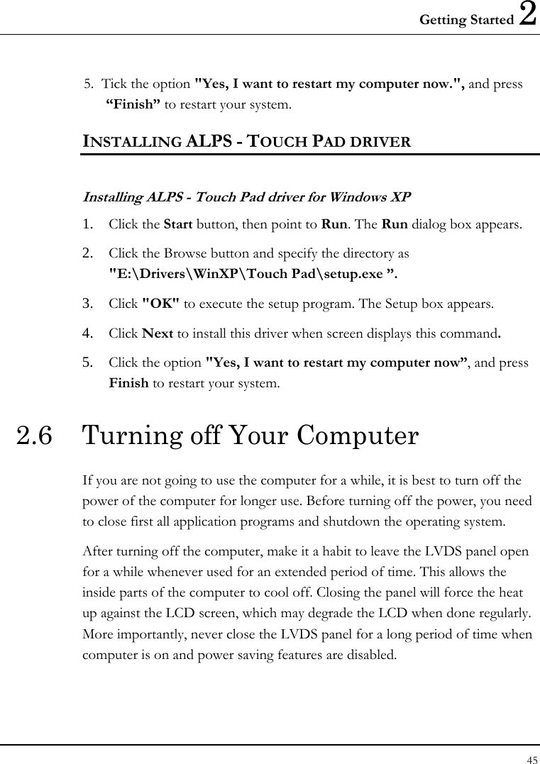 Getting Started 2 45  5.  Tick the option &quot;Yes, I want to restart my computer now.&quot;, and press “Finish” to restart your system. INSTALLING ALPS - TOUCH PAD DRIVER  Installing ALPS - Touch Pad driver for Windows XP  1. Click the Start button, then point to Run. The Run dialog box appears. 2. Click the Browse button and specify the directory as &quot;E:\Drivers\WinXP\Touch Pad\setup.exe ”.  3. Click &quot;OK&quot; to execute the setup program. The Setup box appears. 4. Click Next to install this driver when screen displays this command. 5. Click the option &quot;Yes, I want to restart my computer now”, and press Finish to restart your system. 2.6  Turning off Your Computer If you are not going to use the computer for a while, it is best to turn off the power of the computer for longer use. Before turning off the power, you need to close first all application programs and shutdown the operating system. After turning off the computer, make it a habit to leave the LVDS panel open for a while whenever used for an extended period of time. This allows the inside parts of the computer to cool off. Closing the panel will force the heat up against the LCD screen, which may degrade the LCD when done regularly. More importantly, never close the LVDS panel for a long period of time when computer is on and power saving features are disabled.  