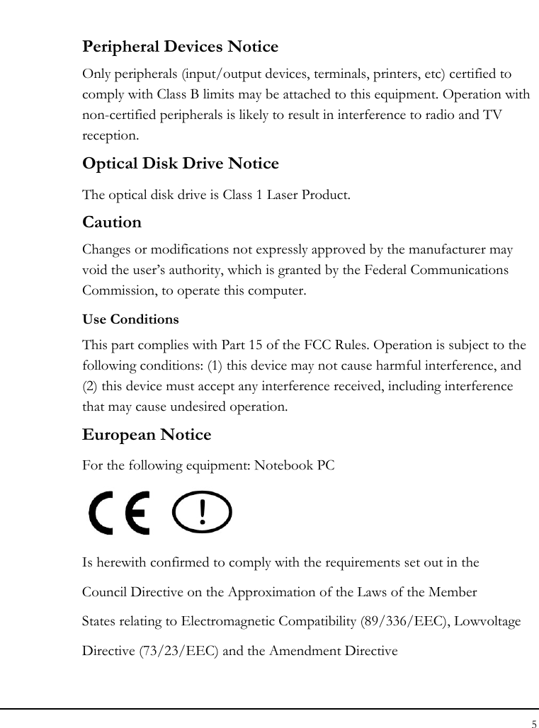 Notebook User Guide 5  Peripheral Devices Notice Only peripherals (input/output devices, terminals, printers, etc) certified to comply with Class B limits may be attached to this equipment. Operation with non-certified peripherals is likely to result in interference to radio and TV reception. Optical Disk Drive Notice The optical disk drive is Class 1 Laser Product. Caution Changes or modifications not expressly approved by the manufacturer may void the user’s authority, which is granted by the Federal Communications Commission, to operate this computer. Use Conditions This part complies with Part 15 of the FCC Rules. Operation is subject to the following conditions: (1) this device may not cause harmful interference, and (2) this device must accept any interference received, including interference that may cause undesired operation. European Notice  For the following equipment: Notebook PC     Is herewith confirmed to comply with the requirements set out in the Council Directive on the Approximation of the Laws of the Member States relating to Electromagnetic Compatibility (89/336/EEC), Lowvoltage Directive (73/23/EEC) and the Amendment Directive 