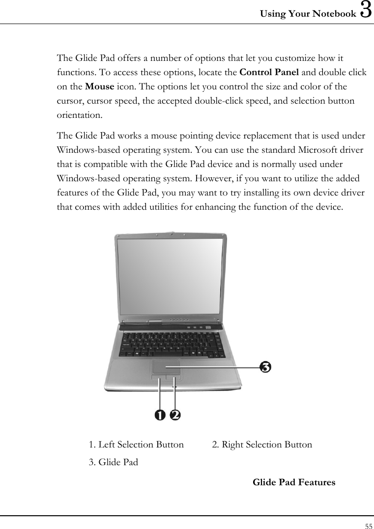 Using Your Notebook 3 55  The Glide Pad offers a number of options that let you customize how it functions. To access these options, locate the Control Panel and double click on the Mouse icon. The options let you control the size and color of the cursor, cursor speed, the accepted double-click speed, and selection button orientation. The Glide Pad works a mouse pointing device replacement that is used under Windows-based operating system. You can use the standard Microsoft driver that is compatible with the Glide Pad device and is normally used under Windows-based operating system. However, if you want to utilize the added features of the Glide Pad, you may want to try installing its own device driver that comes with added utilities for enhancing the function of the device.  1. Left Selection Button  2. Right Selection Button  3. Glide Pad     Glide Pad Features 