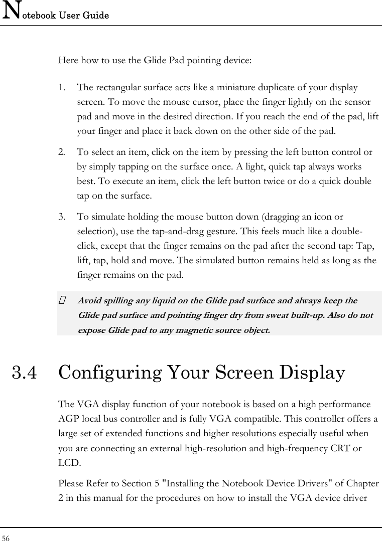 Notebook User Guide 56  Here how to use the Glide Pad pointing device: 1. The rectangular surface acts like a miniature duplicate of your display screen. To move the mouse cursor, place the finger lightly on the sensor pad and move in the desired direction. If you reach the end of the pad, lift your finger and place it back down on the other side of the pad. 2. To select an item, click on the item by pressing the left button control or by simply tapping on the surface once. A light, quick tap always works best. To execute an item, click the left button twice or do a quick double tap on the surface. 3. To simulate holding the mouse button down (dragging an icon or selection), use the tap-and-drag gesture. This feels much like a double-click, except that the finger remains on the pad after the second tap: Tap, lift, tap, hold and move. The simulated button remains held as long as the finger remains on the pad.  Avoid spilling any liquid on the Glide pad surface and always keep the Glide pad surface and pointing finger dry from sweat built-up. Also do not expose Glide pad to any magnetic source object. 3.4  Configuring Your Screen Display The VGA display function of your notebook is based on a high performance AGP local bus controller and is fully VGA compatible. This controller offers a large set of extended functions and higher resolutions especially useful when you are connecting an external high-resolution and high-frequency CRT or LCD. Please Refer to Section 5 &quot;Installing the Notebook Device Drivers&quot; of Chapter 2 in this manual for the procedures on how to install the VGA device driver 