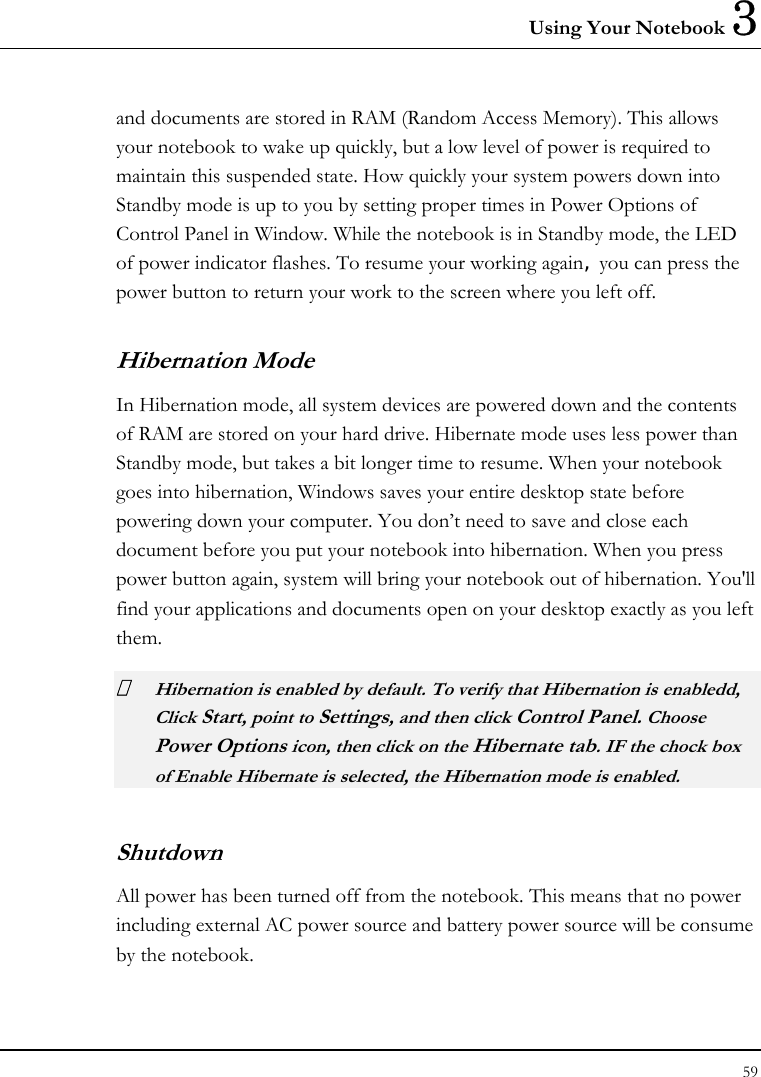 Using Your Notebook 3 59  and documents are stored in RAM (Random Access Memory). This allows your notebook to wake up quickly, but a low level of power is required to maintain this suspended state. How quickly your system powers down into Standby mode is up to you by setting proper times in Power Options of Control Panel in Window. While the notebook is in Standby mode, the LED of power indicator flashes. To resume your working again, you can press the power button to return your work to the screen where you left off. Hibernation Mode In Hibernation mode, all system devices are powered down and the contents of RAM are stored on your hard drive. Hibernate mode uses less power than Standby mode, but takes a bit longer time to resume. When your notebook goes into hibernation, Windows saves your entire desktop state before powering down your computer. You don’t need to save and close each document before you put your notebook into hibernation. When you press power button again, system will bring your notebook out of hibernation. You&apos;ll find your applications and documents open on your desktop exactly as you left them.    Hibernation is enabled by default. To verify that Hibernation is enabledd, Click Start, point to Settings, and then click Control Panel. Choose Power Options icon, then click on the Hibernate tab. IF the chock box of Enable Hibernate is selected, the Hibernation mode is enabled. Shutdown   All power has been turned off from the notebook. This means that no power including external AC power source and battery power source will be consume by the notebook. 