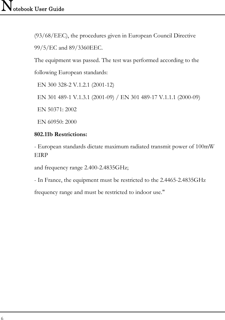 Notebook User Guide 6  (93/68/EEC), the procedures given in European Council Directive 99/5/EC and 89/3360EEC. The equipment was passed. The test was performed according to the following European standards:   EN 300 328-2 V.1.2.1 (2001-12)   EN 301 489-1 V.1.3.1 (2001-09) / EN 301 489-17 V.1.1.1 (2000-09)   EN 50371: 2002   EN 60950: 2000 802.11b Restrictions: - European standards dictate maximum radiated transmit power of 100mW EIRP and frequency range 2.400-2.4835GHz; - In France, the equipment must be restricted to the 2.4465-2.4835GHz frequency range and must be restricted to indoor use.&quot;  