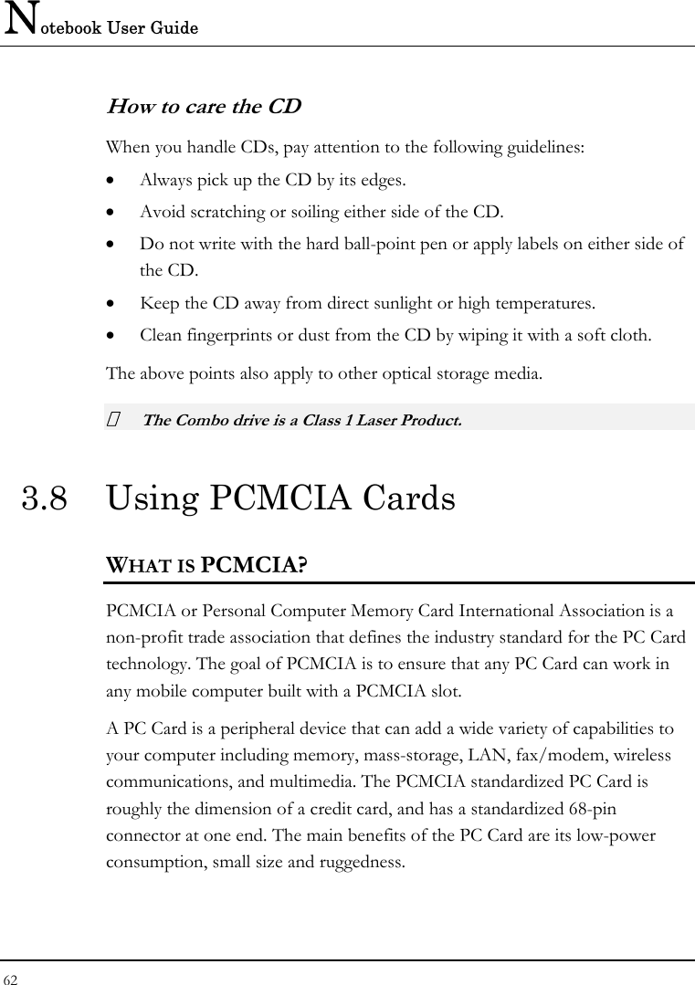 Notebook User Guide 62  How to care the CD When you handle CDs, pay attention to the following guidelines: • Always pick up the CD by its edges. • Avoid scratching or soiling either side of the CD. • Do not write with the hard ball-point pen or apply labels on either side of the CD. • Keep the CD away from direct sunlight or high temperatures. • Clean fingerprints or dust from the CD by wiping it with a soft cloth. The above points also apply to other optical storage media.  The Combo drive is a Class 1 Laser Product. 3.8  Using PCMCIA Cards WHAT IS PCMCIA? PCMCIA or Personal Computer Memory Card International Association is a non-profit trade association that defines the industry standard for the PC Card technology. The goal of PCMCIA is to ensure that any PC Card can work in any mobile computer built with a PCMCIA slot. A PC Card is a peripheral device that can add a wide variety of capabilities to your computer including memory, mass-storage, LAN, fax/modem, wireless communications, and multimedia. The PCMCIA standardized PC Card is roughly the dimension of a credit card, and has a standardized 68-pin connector at one end. The main benefits of the PC Card are its low-power consumption, small size and ruggedness. 