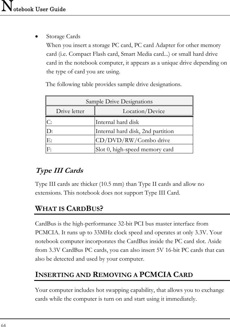 Notebook User Guide 64  • Storage Cards When you insert a storage PC card, PC card Adapter for other memory card (i.e. Compact Flash card, Smart Media card...) or small hard drive card in the notebook computer, it appears as a unique drive depending on the type of card you are using. The following table provides sample drive designations. Sample Drive Designations Drive letter  Location/Device C:  Internal hard disk D:  Internal hard disk, 2nd partition E: CD/DVD/RW/Combo drive F:  Slot 0, high-speed memory card Type III Cards Type III cards are thicker (10.5 mm) than Type II cards and allow no extensions. This notebook does not support Type III Card. WHAT IS CARDBUS? CardBus is the high-performance 32-bit PCI bus master interface from PCMCIA. It runs up to 33MHz clock speed and operates at only 3.3V. Your notebook computer incorporates the CardBus inside the PC card slot. Aside from 3.3V CardBus PC cards, you can also insert 5V 16-bit PC cards that can also be detected and used by your computer. INSERTING AND REMOVING A PCMCIA CARD Your computer includes hot swapping capability, that allows you to exchange cards while the computer is turn on and start using it immediately. 
