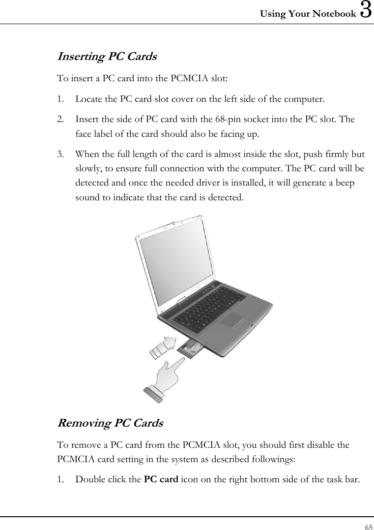 Using Your Notebook 3 65  Inserting PC Cards To insert a PC card into the PCMCIA slot: 1. Locate the PC card slot cover on the left side of the computer. 2. Insert the side of PC card with the 68-pin socket into the PC slot. The face label of the card should also be facing up. 3. When the full length of the card is almost inside the slot, push firmly but slowly, to ensure full connection with the computer. The PC card will be detected and once the needed driver is installed, it will generate a beep sound to indicate that the card is detected.  Removing PC Cards To remove a PC card from the PCMCIA slot, you should first disable the PCMCIA card setting in the system as described followings: 1. Double click the PC card icon on the right bottom side of the task bar. 