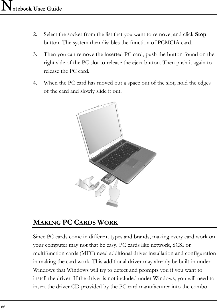 Notebook User Guide 66  2. Select the socket from the list that you want to remove, and click Stop button. The system then disables the function of PCMCIA card. 3. Then you can remove the inserted PC card, push the button found on the right side of the PC slot to release the eject button. Then push it again to release the PC card. 4. When the PC card has moved out a space out of the slot, hold the edges of the card and slowly slide it out.  MAKING PC CARDS WORK Since PC cards come in different types and brands, making every card work on your computer may not that be easy. PC cards like network, SCSI or multifunction cards (MFC) need additional driver installation and configuration in making the card work. This additional driver may already be built-in under Windows that Windows will try to detect and prompts you if you want to install the driver. If the driver is not included under Windows, you will need to insert the driver CD provided by the PC card manufacturer into the combo 