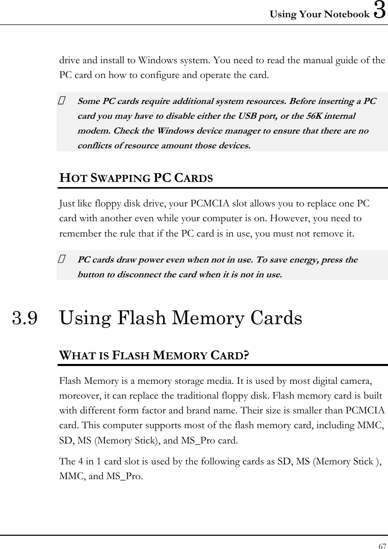 Using Your Notebook 3 67  drive and install to Windows system. You need to read the manual guide of the PC card on how to configure and operate the card.  Some PC cards require additional system resources. Before inserting a PC card you may have to disable either the USB port, or the 56K internal modem. Check the Windows device manager to ensure that there are no conflicts of resource amount those devices.  HOT SWAPPING PC CARDS Just like floppy disk drive, your PCMCIA slot allows you to replace one PC card with another even while your computer is on. However, you need to remember the rule that if the PC card is in use, you must not remove it.  PC cards draw power even when not in use. To save energy, press the button to disconnect the card when it is not in use. 3.9  Using Flash Memory Cards WHAT IS FLASH MEMORY CARD? Flash Memory is a memory storage media. It is used by most digital camera, moreover, it can replace the traditional floppy disk. Flash memory card is built with different form factor and brand name. Their size is smaller than PCMCIA card. This computer supports most of the flash memory card, including MMC, SD, MS (Memory Stick), and MS_Pro card. The 4 in 1 card slot is used by the following cards as SD, MS (Memory Stick ), MMC, and MS_Pro.  