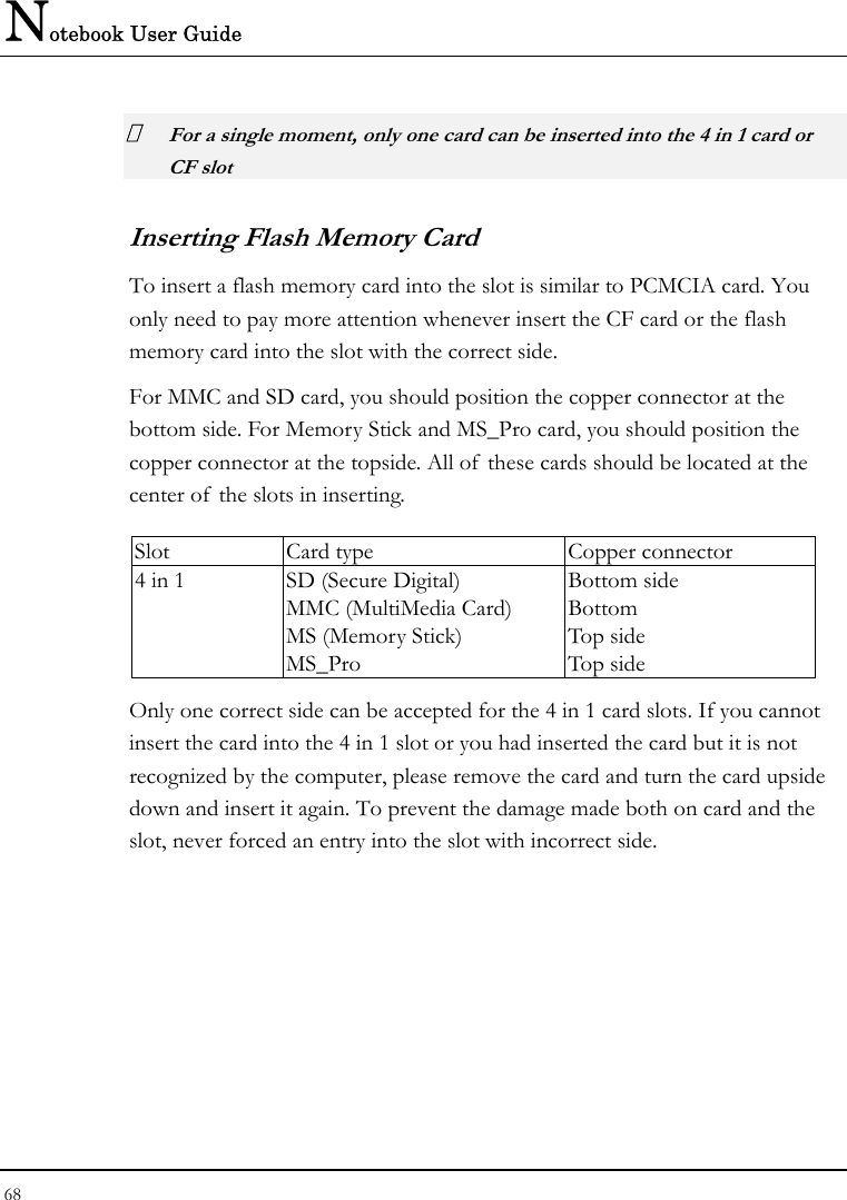 Notebook User Guide 68   For a single moment, only one card can be inserted into the 4 in 1 card or CF slot  Inserting Flash Memory Card To insert a flash memory card into the slot is similar to PCMCIA card. You only need to pay more attention whenever insert the CF card or the flash memory card into the slot with the correct side. For MMC and SD card, you should position the copper connector at the bottom side. For Memory Stick and MS_Pro card, you should position the copper connector at the topside. All of these cards should be located at the center of  the slots in inserting.  Slot  Card type  Copper connector 4 in 1  SD (Secure Digital) MMC (MultiMedia Card) MS (Memory Stick)   MS_Pro Bottom side Bottom Top side Top side Only one correct side can be accepted for the 4 in 1 card slots. If you cannot insert the card into the 4 in 1 slot or you had inserted the card but it is not recognized by the computer, please remove the card and turn the card upside down and insert it again. To prevent the damage made both on card and the slot, never forced an entry into the slot with incorrect side.  