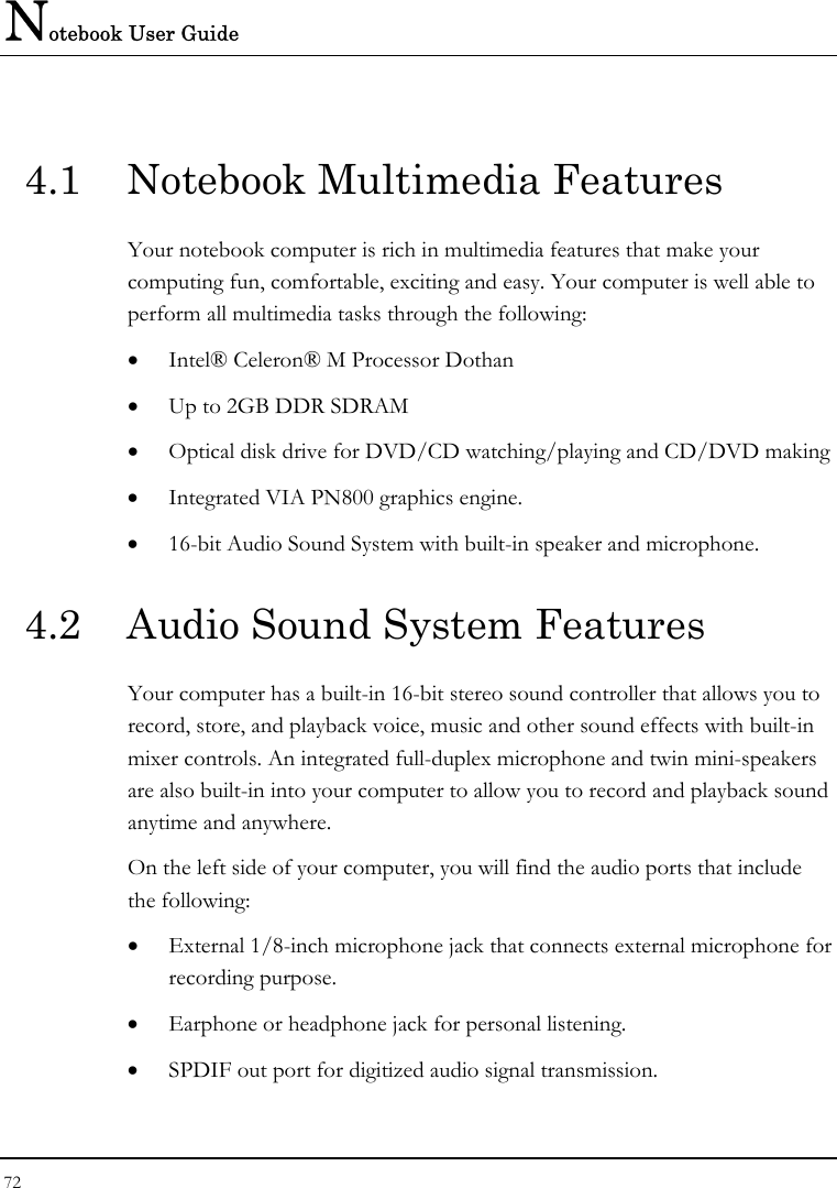 Notebook User Guide 72  4.1  Notebook Multimedia Features Your notebook computer is rich in multimedia features that make your computing fun, comfortable, exciting and easy. Your computer is well able to perform all multimedia tasks through the following: • Intel® Celeron® M Processor Dothan • Up to 2GB DDR SDRAM      • Optical disk drive for DVD/CD watching/playing and CD/DVD making • Integrated VIA PN800 graphics engine. • 16-bit Audio Sound System with built-in speaker and microphone. 4.2  Audio Sound System Features Your computer has a built-in 16-bit stereo sound controller that allows you to record, store, and playback voice, music and other sound effects with built-in mixer controls. An integrated full-duplex microphone and twin mini-speakers are also built-in into your computer to allow you to record and playback sound anytime and anywhere.  On the left side of your computer, you will find the audio ports that include the following: • External 1/8-inch microphone jack that connects external microphone for recording purpose.  • Earphone or headphone jack for personal listening. • SPDIF out port for digitized audio signal transmission. 