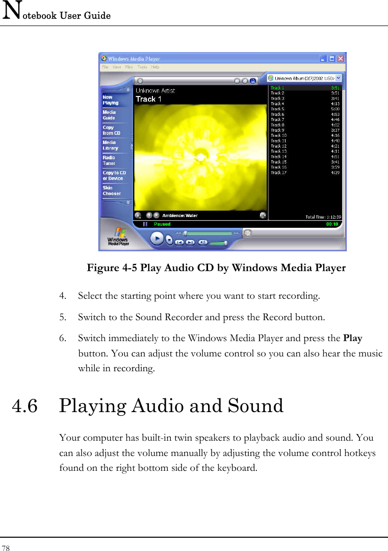 Notebook User Guide 78   Figure 4-5 Play Audio CD by Windows Media Player 4. Select the starting point where you want to start recording. 5. Switch to the Sound Recorder and press the Record button.  6. Switch immediately to the Windows Media Player and press the Play button. You can adjust the volume control so you can also hear the music while in recording. 4.6  Playing Audio and Sound  Your computer has built-in twin speakers to playback audio and sound. You can also adjust the volume manually by adjusting the volume control hotkeys found on the right bottom side of the keyboard.  
