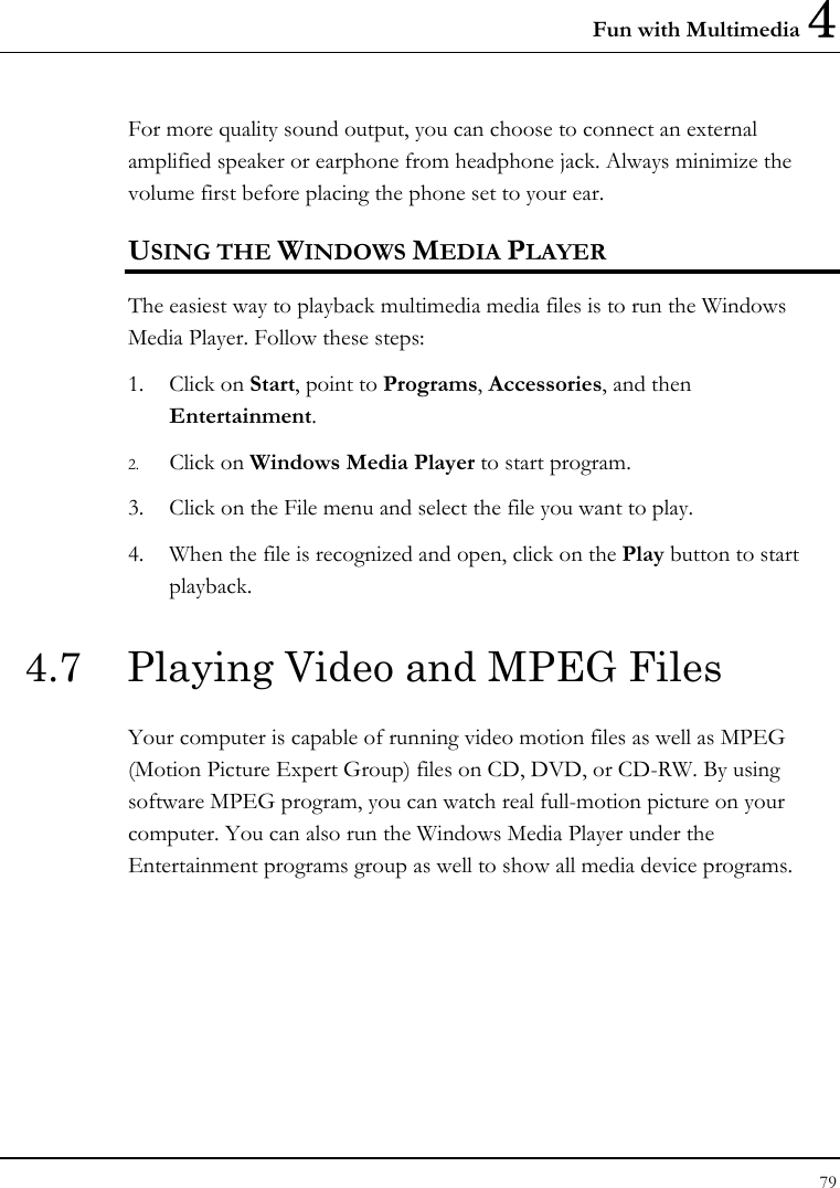 Fun with Multimedia 4 79  For more quality sound output, you can choose to connect an external amplified speaker or earphone from headphone jack. Always minimize the volume first before placing the phone set to your ear. USING THE WINDOWS MEDIA PLAYER The easiest way to playback multimedia media files is to run the Windows Media Player. Follow these steps: 1. Click on Start, point to Programs, Accessories, and then Entertainment. 2. Click on Windows Media Player to start program. 3. Click on the File menu and select the file you want to play. 4. When the file is recognized and open, click on the Play button to start playback. 4.7  Playing Video and MPEG Files Your computer is capable of running video motion files as well as MPEG (Motion Picture Expert Group) files on CD, DVD, or CD-RW. By using software MPEG program, you can watch real full-motion picture on your computer. You can also run the Windows Media Player under the Entertainment programs group as well to show all media device programs. 