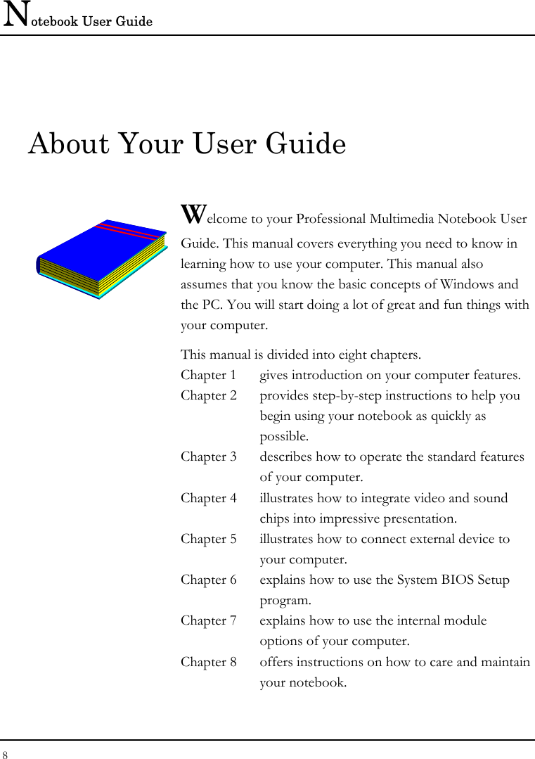 Notebook User Guide 8  About Your User Guide  Welcome to your Professional Multimedia Notebook User Guide. This manual covers everything you need to know in learning how to use your computer. This manual also assumes that you know the basic concepts of Windows and the PC. You will start doing a lot of great and fun things with your computer.  This manual is divided into eight chapters.  Chapter 1  gives introduction on your computer features. Chapter 2  provides step-by-step instructions to help you begin using your notebook as quickly as possible.  Chapter 3  describes how to operate the standard features of your computer. Chapter 4  illustrates how to integrate video and sound chips into impressive presentation. Chapter 5  illustrates how to connect external device to your computer. Chapter 6  explains how to use the System BIOS Setup program. Chapter 7  explains how to use the internal module options of your computer. Chapter 8  offers instructions on how to care and maintain your notebook.                  