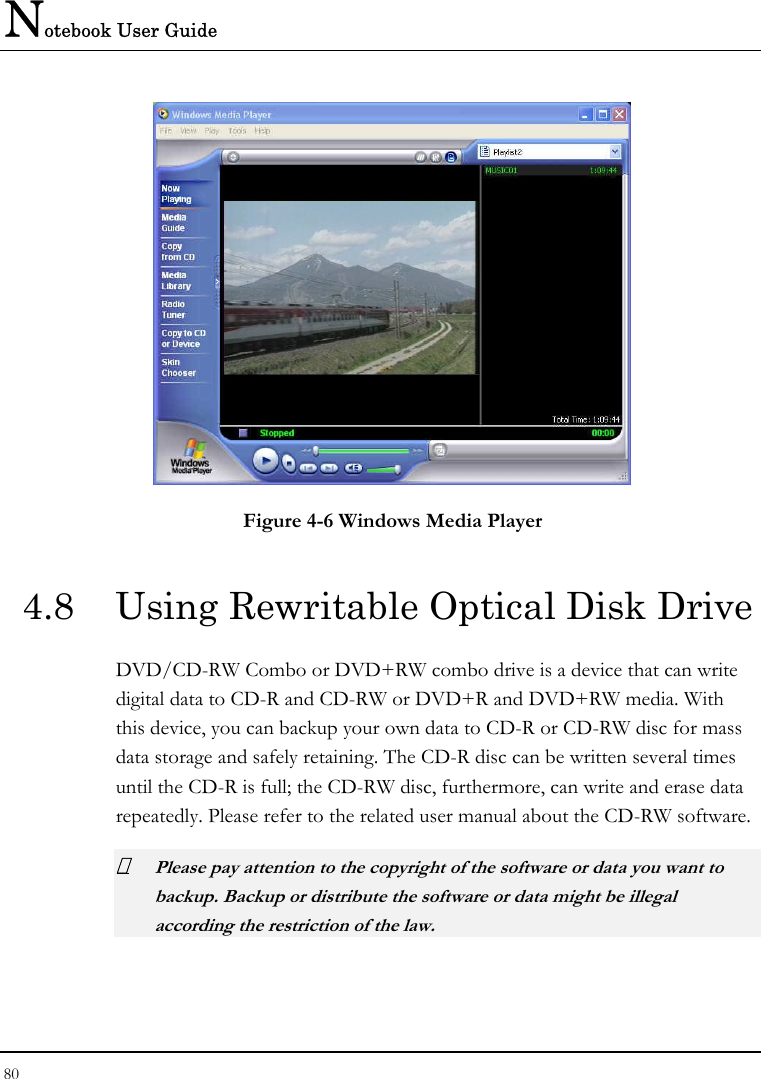 Notebook User Guide 80   Figure 4-6 Windows Media Player 4.8  Using Rewritable Optical Disk Drive DVD/CD-RW Combo or DVD+RW combo drive is a device that can write digital data to CD-R and CD-RW or DVD+R and DVD+RW media. With this device, you can backup your own data to CD-R or CD-RW disc for mass data storage and safely retaining. The CD-R disc can be written several times until the CD-R is full; the CD-RW disc, furthermore, can write and erase data repeatedly. Please refer to the related user manual about the CD-RW software.  Please pay attention to the copyright of the software or data you want to backup. Backup or distribute the software or data might be illegal according the restriction of the law.   