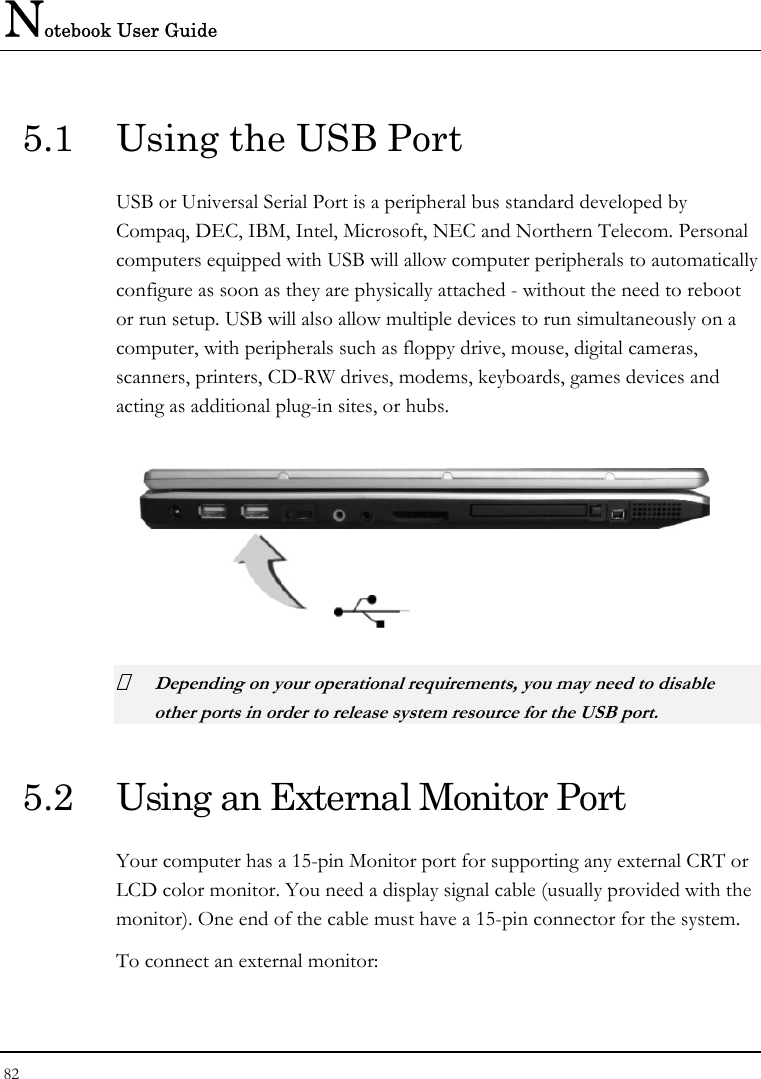 Notebook User Guide 82  5.1  Using the USB Port USB or Universal Serial Port is a peripheral bus standard developed by Compaq, DEC, IBM, Intel, Microsoft, NEC and Northern Telecom. Personal computers equipped with USB will allow computer peripherals to automatically configure as soon as they are physically attached - without the need to reboot or run setup. USB will also allow multiple devices to run simultaneously on a computer, with peripherals such as floppy drive, mouse, digital cameras, scanners, printers, CD-RW drives, modems, keyboards, games devices and acting as additional plug-in sites, or hubs.   Depending on your operational requirements, you may need to disable other ports in order to release system resource for the USB port. 5.2  Using an External Monitor Port Your computer has a 15-pin Monitor port for supporting any external CRT or LCD color monitor. You need a display signal cable (usually provided with the monitor). One end of the cable must have a 15-pin connector for the system. To connect an external monitor: 