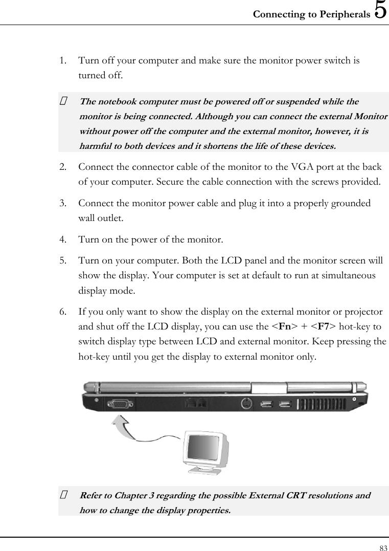 Connecting to Peripherals 5 83  1. Turn off your computer and make sure the monitor power switch is turned off.  The notebook computer must be powered off or suspended while the monitor is being connected. Although you can connect the external Monitor without power off the computer and the external monitor, however, it is harmful to both devices and it shortens the life of these devices. 2. Connect the connector cable of the monitor to the VGA port at the back of your computer. Secure the cable connection with the screws provided. 3. Connect the monitor power cable and plug it into a properly grounded wall outlet. 4. Turn on the power of the monitor. 5. Turn on your computer. Both the LCD panel and the monitor screen will show the display. Your computer is set at default to run at simultaneous display mode. 6. If you only want to show the display on the external monitor or projector and shut off the LCD display, you can use the &lt;Fn&gt; + &lt;F7&gt; hot-key to switch display type between LCD and external monitor. Keep pressing the hot-key until you get the display to external monitor only.   Refer to Chapter 3 regarding the possible External CRT resolutions and how to change the display properties. 