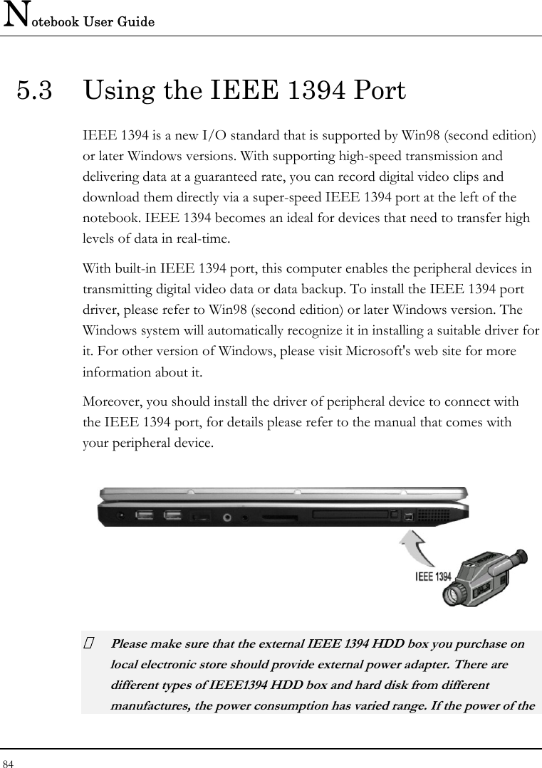 Notebook User Guide 84  5.3  Using the IEEE 1394 Port IEEE 1394 is a new I/O standard that is supported by Win98 (second edition) or later Windows versions. With supporting high-speed transmission and delivering data at a guaranteed rate, you can record digital video clips and download them directly via a super-speed IEEE 1394 port at the left of the notebook. IEEE 1394 becomes an ideal for devices that need to transfer high levels of data in real-time. With built-in IEEE 1394 port, this computer enables the peripheral devices in transmitting digital video data or data backup. To install the IEEE 1394 port driver, please refer to Win98 (second edition) or later Windows version. The Windows system will automatically recognize it in installing a suitable driver for it. For other version of Windows, please visit Microsoft&apos;s web site for more information about it. Moreover, you should install the driver of peripheral device to connect with the IEEE 1394 port, for details please refer to the manual that comes with your peripheral device.   Please make sure that the external IEEE 1394 HDD box you purchase on local electronic store should provide external power adapter. There are different types of IEEE1394 HDD box and hard disk from different manufactures, the power consumption has varied range. If the power of the 