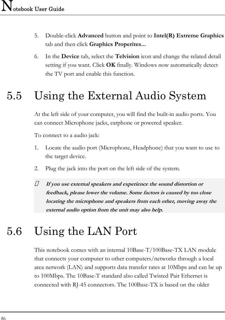 Notebook User Guide 86  5. Double-click Advanced button and point to Intel(R) Extreme Graphics tab and then click Graphics Properites... 6. In the Device tab, select the Telvision icon and change the related detail setting if you want. Click OK finally. Windows now automatically detect the TV port and enable this function.  5.5  Using the External Audio System At the left side of your computer, you will find the built-in audio ports. You can connect Microphone jacks, earphone or powered speaker. To connect to a audio jack: 1. Locate the audio port (Microphone, Headphone) that you want to use to the target device. 2. Plug the jack into the port on the left side of the system.  If you use external speakers and experience the sound distortion or feedback, please lower the volume. Some factors is caused by too close locating the microphone and speakers from each other, moving away the external audio option from the unit may also help. 5.6  Using the LAN Port This notebook comes with an internal 10Base-T/100Base-TX LAN module that connects your computer to other computers/networks through a local area network (LAN) and supports data transfer rates at 10Mbps and can be up to 100Mbps. The 10Base-T standard also called Twisted Pair Ethernet is connected with RJ-45 connectors. The 100Base-TX is based on the older 