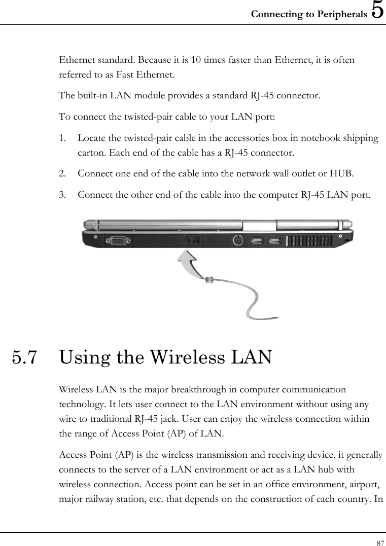 Connecting to Peripherals 5 87  Ethernet standard. Because it is 10 times faster than Ethernet, it is often referred to as Fast Ethernet. The built-in LAN module provides a standard RJ-45 connector.  To connect the twisted-pair cable to your LAN port: 1. Locate the twisted-pair cable in the accessories box in notebook shipping carton. Each end of the cable has a RJ-45 connector. 2. Connect one end of the cable into the network wall outlet or HUB. 3. Connect the other end of the cable into the computer RJ-45 LAN port.  5.7  Using the Wireless LAN Wireless LAN is the major breakthrough in computer communication technology. It lets user connect to the LAN environment without using any wire to traditional RJ-45 jack. User can enjoy the wireless connection within the range of Access Point (AP) of LAN.  Access Point (AP) is the wireless transmission and receiving device, it generally connects to the server of a LAN environment or act as a LAN hub with wireless connection. Access point can be set in an office environment, airport, major railway station, etc. that depends on the construction of each country. In 