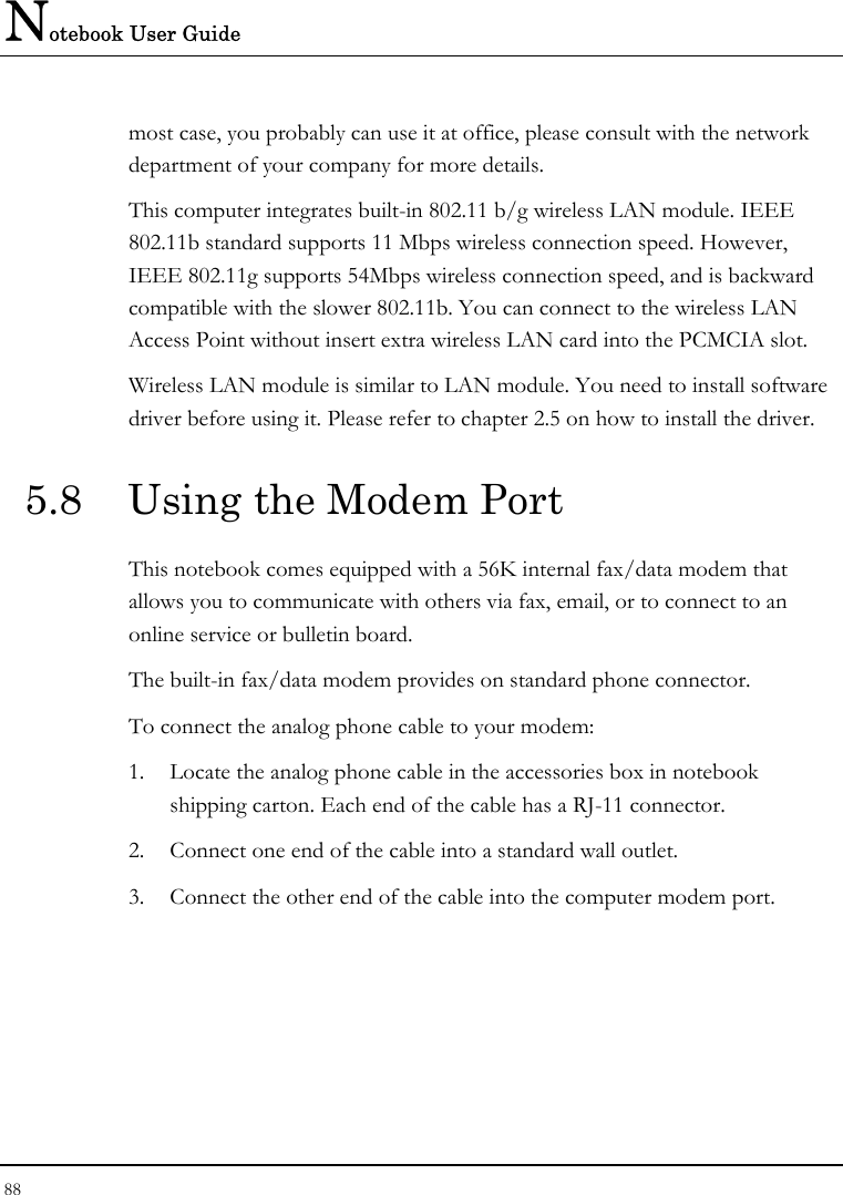 Notebook User Guide 88  most case, you probably can use it at office, please consult with the network department of your company for more details.  This computer integrates built-in 802.11 b/g wireless LAN module. IEEE 802.11b standard supports 11 Mbps wireless connection speed. However, IEEE 802.11g supports 54Mbps wireless connection speed, and is backward compatible with the slower 802.11b. You can connect to the wireless LAN Access Point without insert extra wireless LAN card into the PCMCIA slot. Wireless LAN module is similar to LAN module. You need to install software driver before using it. Please refer to chapter 2.5 on how to install the driver. 5.8  Using the Modem Port This notebook comes equipped with a 56K internal fax/data modem that allows you to communicate with others via fax, email, or to connect to an online service or bulletin board. The built-in fax/data modem provides on standard phone connector.  To connect the analog phone cable to your modem: 1. Locate the analog phone cable in the accessories box in notebook shipping carton. Each end of the cable has a RJ-11 connector. 2. Connect one end of the cable into a standard wall outlet. 3. Connect the other end of the cable into the computer modem port. 