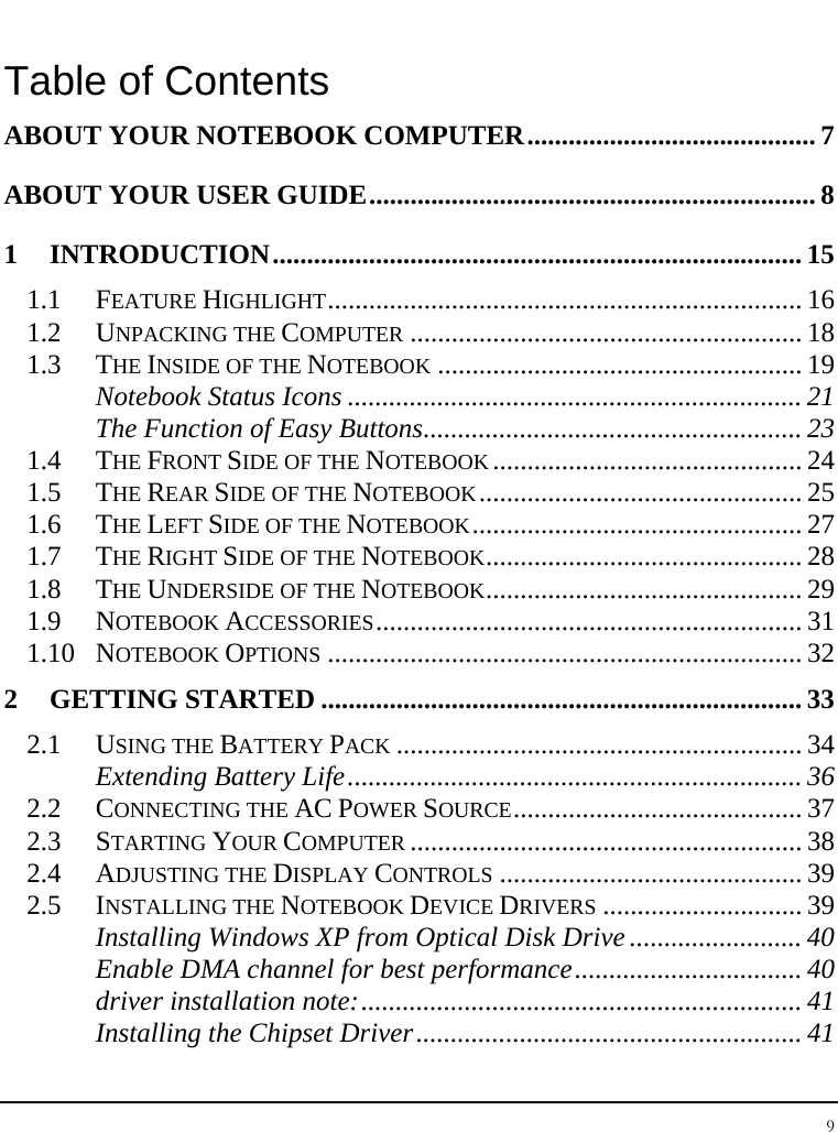 Notebook User Guide 9  Table of Contents ABOUT YOUR NOTEBOOK COMPUTER.......................................... 7 ABOUT YOUR USER GUIDE................................................................. 8 1 INTRODUCTION............................................................................. 15 1.1 FEATURE HIGHLIGHT..................................................................... 16 1.2 UNPACKING THE COMPUTER ......................................................... 18 1.3 THE INSIDE OF THE NOTEBOOK ..................................................... 19 Notebook Status Icons .................................................................. 21 The Function of Easy Buttons....................................................... 23 1.4 THE FRONT SIDE OF THE NOTEBOOK............................................. 24 1.5 THE REAR SIDE OF THE NOTEBOOK............................................... 25 1.6 THE LEFT SIDE OF THE NOTEBOOK................................................ 27 1.7 THE RIGHT SIDE OF THE NOTEBOOK.............................................. 28 1.8 THE UNDERSIDE OF THE NOTEBOOK.............................................. 29 1.9 NOTEBOOK ACCESSORIES.............................................................. 31 1.10 NOTEBOOK OPTIONS ..................................................................... 32 2 GETTING STARTED ...................................................................... 33 2.1 USING THE BATTERY PACK ........................................................... 34 Extending Battery Life.................................................................. 36 2.2 CONNECTING THE AC POWER SOURCE.......................................... 37 2.3 STARTING YOUR COMPUTER ......................................................... 38 2.4 ADJUSTING THE DISPLAY CONTROLS ............................................ 39 2.5 INSTALLING THE NOTEBOOK DEVICE DRIVERS ............................. 39 Installing Windows XP from Optical Disk Drive ......................... 40 Enable DMA channel for best performance................................. 40 driver installation note:................................................................ 41 Installing the Chipset Driver........................................................ 41 