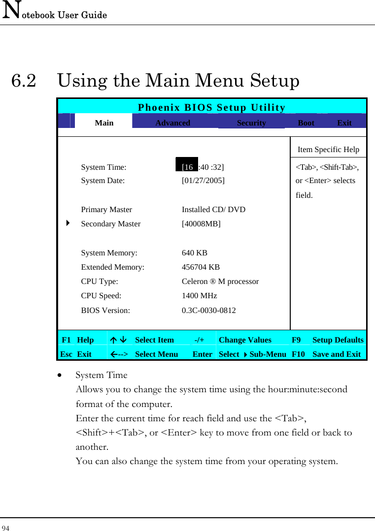 Notebook User Guide 94  6.2  Using the Main Menu Setup Phoenix BIOS Setup Utility  Main  Advanced  Security  Boot Exit      Item Specific Help  System Time: [16 :40 :32] &lt;Tab&gt;, &lt;Shift-Tab&gt;,   System Date:  [01/27/2005]   or &lt;Enter&gt; selects      field.  Primary Master  Installed CD/ DVD    4Secondary Master  [40008MB]         System Memory:  640 KB    Extended Memory:  456704 KB    CPU Type:  Celeron ® M processor    CPU Speed:  1400 MHz    BIOS Version:  0.3C-0030-0812        F1 Help  Ç È Select Item   -/+  Change Values  F9  Setup Defaults Esc Exit  Å--&gt;  Select Menu  Enter Select Sub-Menu F10 Save and Exit • System Time  Allows you to change the system time using the hour:minute:second format of the computer. Enter the current time for reach field and use the &lt;Tab&gt;, &lt;Shift&gt;+&lt;Tab&gt;, or &lt;Enter&gt; key to move from one field or back to another. You can also change the system time from your operating system. 