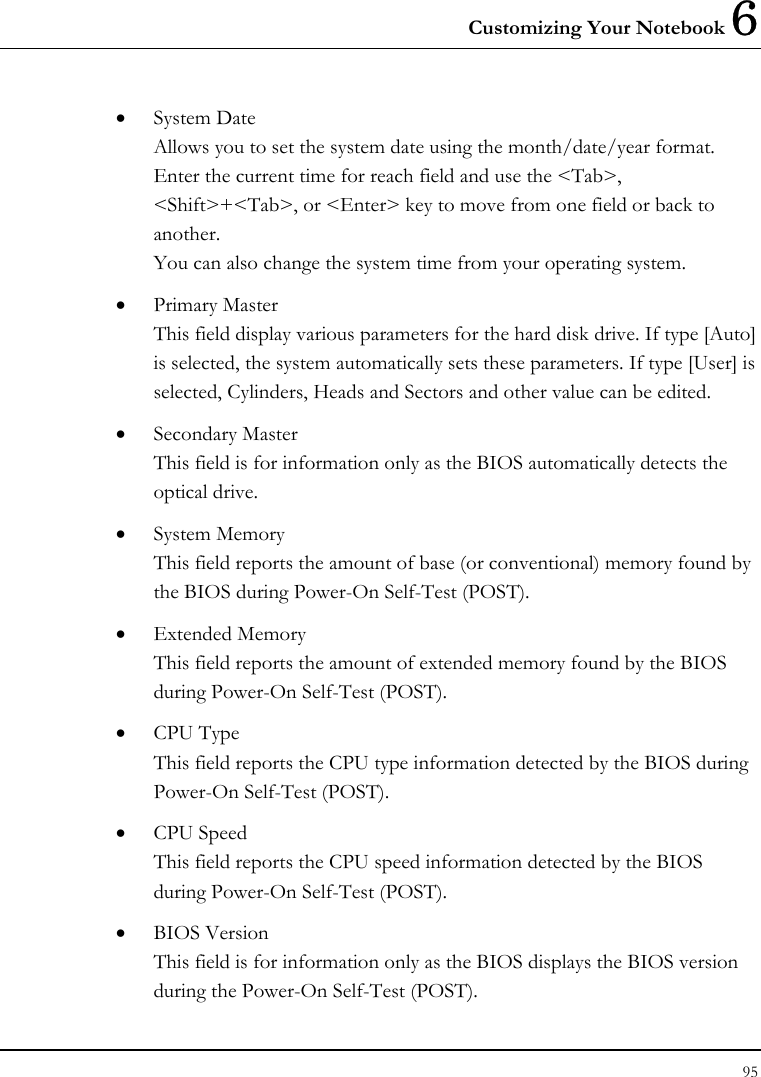 Customizing Your Notebook 6 95  • System Date Allows you to set the system date using the month/date/year format.  Enter the current time for reach field and use the &lt;Tab&gt;, &lt;Shift&gt;+&lt;Tab&gt;, or &lt;Enter&gt; key to move from one field or back to another. You can also change the system time from your operating system. • Primary Master This field display various parameters for the hard disk drive. If type [Auto] is selected, the system automatically sets these parameters. If type [User] is selected, Cylinders, Heads and Sectors and other value can be edited. • Secondary Master This field is for information only as the BIOS automatically detects the optical drive. • System Memory This field reports the amount of base (or conventional) memory found by the BIOS during Power-On Self-Test (POST). • Extended Memory This field reports the amount of extended memory found by the BIOS during Power-On Self-Test (POST). • CPU Type This field reports the CPU type information detected by the BIOS during Power-On Self-Test (POST). • CPU Speed This field reports the CPU speed information detected by the BIOS during Power-On Self-Test (POST). • BIOS Version This field is for information only as the BIOS displays the BIOS version during the Power-On Self-Test (POST). 