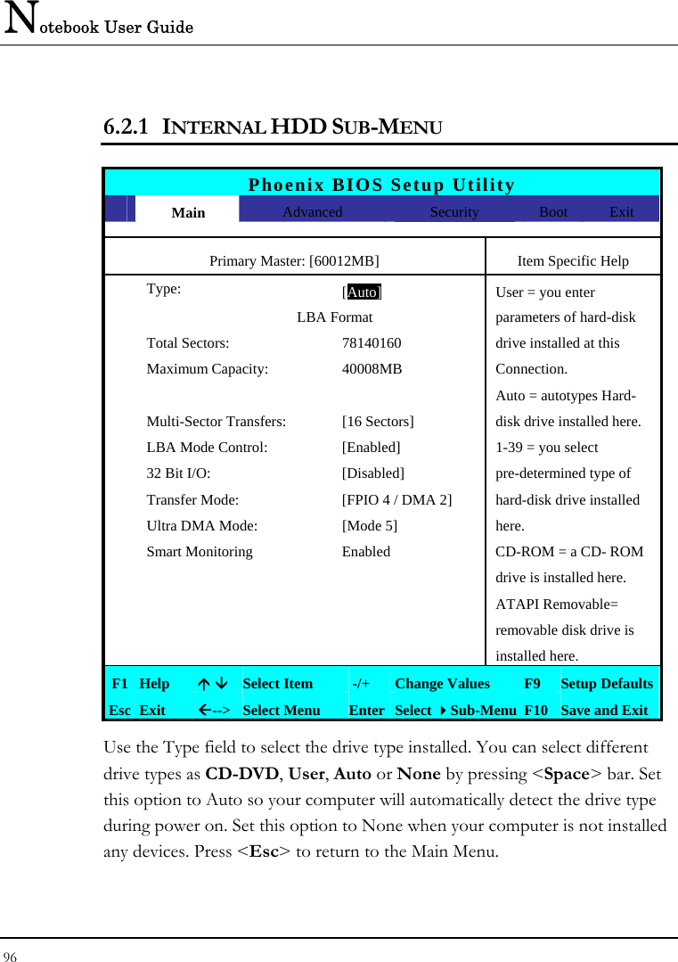 Notebook User Guide 96  6.2.1 INTERNAL HDD SUB-MENU  Phoenix BIOS Setup Utility  Main  Advanced  Security  Boot Exit Primary Master: [60012MB]  Item Specific Help  Type: [Auto]User = you enter                 LBA Format  parameters of hard-disk   Total Sectors:  78140160  drive installed at this  Maximum Capacity:  40008MB  Connection.       Auto = autotypes Hard-   Multi-Sector Transfers:  [16 Sectors]  disk drive installed here.   LBA Mode Control:  [Enabled]  1-39 = you select   32 Bit I/O:  [Disabled]  pre-determined type of    Transfer Mode:  [FPIO 4 / DMA 2]  hard-disk drive installed   Ultra DMA Mode:  [Mode 5]  here.   Smart Monitoring  Enabled  CD-ROM = a CD- ROM       drive is installed here.      ATAPI Removable=       removable disk drive is       installed here. F1 Help  Ç È Select Item   -/+  Change Values  F9  Setup Defaults Esc Exit  Å--&gt;  Select Menu  Enter Select Sub-Menu F10 Save and Exit Use the Type field to select the drive type installed. You can select different drive types as CD-DVD, User, Auto or None by pressing &lt;Space&gt; bar. Set this option to Auto so your computer will automatically detect the drive type during power on. Set this option to None when your computer is not installed any devices. Press &lt;Esc&gt; to return to the Main Menu.  