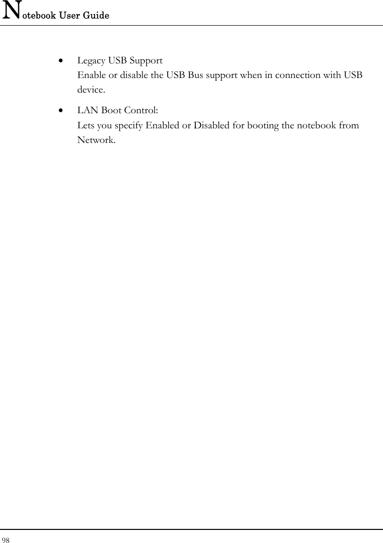 Notebook User Guide 98  • Legacy USB Support Enable or disable the USB Bus support when in connection with USB device. • LAN Boot Control: Lets you specify Enabled or Disabled for booting the notebook from Network. 